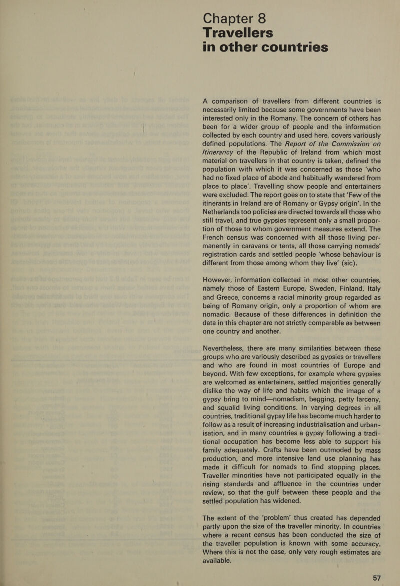 Chapter 8 Travellers in other countries A comparison of travellers from different countries is necessarily limited because some governments have been interested only in the Romany. The concern of others has been for a wider group of people and the information collected by each country and used here, covers variously defined populations. The Report of the Commission on Itinerancy of the Republic of Ireland from which most material on travellers in that country is taken, defined the population with which it was concerned as those ‘who had no fixed place of abode and habitually wandered from place to place’. Travelling show people and entertainers were excluded. The report goes on to state that ‘Few of the itinerants in Ireland are of Romany or Gypsy origin’. In the Netherlands too policies are directed towards all those who still travel, and true gypsies represent only a small propor- tion of those to whom government measures extend. The French census was concerned with all those living per- manently in caravans or tents, all those carrying nomads’ registration cards and settled people ‘whose behaviour is different from those among whom they live’ (sic). However, information collected in most other countries, namely those of Eastern Europe, Sweden, Finland, Italy and Greece, concerns a racial minority group regarded as being of Romany origin, only a proportion of whom are nomadic. Because of these differences in definition the data in this chapter are not strictly comparable as between one country and another. Nevertheless, there are many similarities between these groups who are variously described as gypsies or travellers and who are found in most countries of Europe and beyond. With few exceptions, for example where gypsies are welcomed as entertainers, settled majorities generally dislike the way of life and habits which the image of a gypsy bring to mind—nomadism, begging, petty larceny, and squalid living conditions. In varying degrees in all countries, traditional gypsy life has become much harder to follow as a result of increasing industrialisation and urban- isation, and in many countries a gypsy following a tradi- tional occupation has become less able to support his family adequately. Crafts have been outmoded by mass production, and more intensive land use planning has made it difficult for nomads to find stopping places. Traveller minorities have not participated equally in the rising standards and affluence in the countries under review, so that the gulf between these people and the settled population has widened. The extent of the ‘problem’ thus created has depended partly upon the size of the traveller minority. In countries where a recent census has been conducted the size of the traveller population is known with some accuracy. Where this is not the case, only very rough estimates are available.
