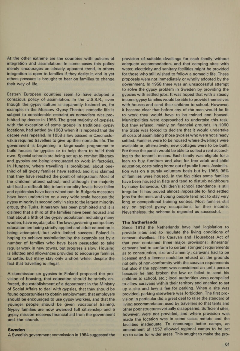At the other extreme are the countries with policies of integration and assimilation. In some cases this policy merely encourages an already apparent trend, in others integration is open to families if they desire it, and in yet others pressure is brought to bear on families to change their way of life. Eastern European countries seem to have adopted a conscious policy of assimilation. In the U.S.S.R., even though the gypsy culture is apparently fostered as, for example, in the Moscow Gypsy Theatre, nomadic life is subject to considerable restraint as nomadism was pro- hibited by decree in 1956. The great majority of gypsies, with the exception of some groups in traditional gypsy locations, had settled by 1963 when it is reported that the decree was repealed. In 1958 a law passed in Czechoslo- vakia required travellers to give up their nomadic life. The government is beginning a large-scale programme to build houses for gypsies or to help them to build their own. Special schools are being set up to combat illiteracy and gypsies are being encouraged to work in factories. In Hungary, where travelling is prohibited, about one- third of all gypsy families have settled, and it is claimed that they have reached the point of integration. Most of the children attend school, and although the majority still lead a difficult life, infant mortality levels have fallen and epidemics have been wiped out. In Bulgaria measures have been undertaken on a very wide scale because the gypsy minority is second only in size to the largest minority group, the Turks. Itinerancy has been prohibited and it is claimed that a third of the families have been housed and that about a fifth of the gypsy population, including many women, have regular jobs. The laws governing compulsory education are being strictly applied and adult education is being attempted, but with limited success. Poland is hoping to achieve assimilation by the example set by a number of families who have been persuaded to take regular work in new towns, but progress is slow. Housing is allotted and allowances provided to encourage families to settle, but many stay only a short while, despite the fact that travelling is illegal. A commission on gypsies in Finland proposed the pro- vision of housing, that education should be strictly en- forced, the establishment of a department in the Ministry of Social Affairs to deal with gypsies, that they should be found opportunities to obtain employment, that employers should be encouraged to use gypsy workers, and that the younger people should be given vocational training. Gypsy families are now awarded full citizenship and a gypsy mission receives financial aid from the government and the church. Sweden A Swedish government commission in 1954 suggested the provision of suitable dwellings for each family without adequate accommodation, and that camping sites with water, electricity and sanitary facilities might be provided for those who still wished to follow a nomadic life. These proposals were not immediately or wholly adopted by the government. In 1958 there was an unsuccessful attempt to solve the gypsy problem in Sweden by providing the gypsies with settled jobs. It was hoped that with a steady income gypsy families would be able to provide themselves with houses and send their children to school. However, it became clear that before any of the men would be fit to work they would have to be trained and housed. Municipalities were approached to undertake this task, but they refused, mainly on financial grounds. In 1960 the State was forced to declare that it would undertake all costs of assimilating those gypsies who were not already settled. Families were to be housed where dwellings were available or, alternatively, new cottages were to be built. For these the parish would be able to collect a rent accord- ing to the tenant’s means. Each family was eligible for a loan to buy furniture and also for free adult and child education, costs being borne out of public funds. Assimila- tion was on a purely voluntary basis but by 1965, 96% of families were housed. In the big cities some families have been housed in flats and tend to disturb neighbours by noisy behaviour. Children’s school attendance is still irregular. It has proved almost impossible to find settled jobs for the men, and young people tend not to stay very long at occupational training centres. Most families still rely on typical gypsy occupations for their income. Nevertheless, the scheme is regarded as successful. The Netherlands Since 1918 the Netherlands have had legislation to provide sites and to regulate the living conditions of caravan dwellers. The Caravan and Houseboat Act of that year contained three major provisions: itinerants’ caravans had to conform to certain stringent requirements as to construction, size and amenity; caravans had to be licensed and a licence could be refused on the grounds not only of non-conformity with the caravan requirements but also if the applicant was considered an unfit person because he had broken the law or failed to send his children to school, etc. ; local authorities were compelled to allow caravans within their territory and enabled to set up a site and levy a fee for parking. When a site was provided, parking elsewhere was forbidden. The first pro- vision in particular did a great deal to raise the standard of living accommodation used by travellers so that tents and other poor structures virtually disappeared. Sufficient sites, however, were not provided, and where provision was made the location was in some cases remote and the facilities inadequate. To encourage better camps, an amendment of 1957 allowed regional camps to be set up to cater for wider areas. This sought to make the pro-