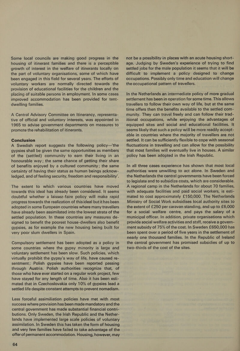 Some local councils are making good progress in the housing of itinerant families and there is a perceptible growth of interest in the welfare of itinerants locally on the part of voluntary organisations, some of which have been engaged in this field for several years. The efforts of voluntary workers are normally directed towards the provision of educational facilities for the children and the placing of suitable persons in employment. In some cases improved accommodation has been provided for tent- dwelling families. A Central Advisory Committee on Itinerancy, representa- tive of official and voluntary interests, was appointed in 1965 to advise government departments on measures to promote the rehabilitation of itinerants. Conclusion A Swedish report suggests the following policy—‘the gypsies shall be given the same opportunities as members of the (settled) community to earn their living in an honourable way; the same chance of getting their share of benefits enjoyed by a cultured community; the same certainty of having their status as human beings acknow- ledged, and of feeling security, freedom and responsibility’. The extent to which various countries have moved towards this ideal has already been considered. It seems doubtful whether a laissez-faire policy will make rapid progress towards the realization of this ideal butit has been adopted in some European countries where many travellers have already been assimilated into the lowest strata of the settled population. In these countries any measures de- signed to benefit the poorest house-dwellers also benefit gypsies, as for example the new housing being built for very poor slum dwellers in Spain. Compulsory settlement has been adopted as a policy in some countries where the gypsy minority is large and voluntary settlement has been slow. Such policies, which virtually prohibit the gypsy’s way of life, have caused re- sentment; Polish gypsies have been reported passing through Austria. Polish authorities recognize that, of those who have ever started on a regular work project, few have stayed for any length of time. Also it has been esti- mated that in Czechoslovakia only 10% of gypsies lead a settled life despite constant attempts to prevent nomadism. Less forceful assimiliation policies have met with most success where provision has been made mandatory and the central government has made substantial financial contri- butions. Only Sweden, the Irish Republic and the Nether- lands have implemented large scale policies of voluntary assimilation. In Sweden this has taken the form of housing and very few families have failed to take advantage of the offer of permanent accommodation. Housing, however, may 64 not be a possibility in places with an acute housing short- age. Judging by Sweden's experience of trying to find settled jobs for the male population it seems that it will be difficult to implement a policy designed to change occupations. Possibly only time and education will change the occupational pattern of travellers. In the Netherlands an intermediate policy of more gradual settlement has been in operation for some time. This allows travellers to follow their own way of life, but at the same time offers then the benefits available to the settled com- munity. They can travel freely and can follow their trad- itional occupations, while enjoying the advantages of equipped sites and social and educational facilities. It seems likely that such a policy will be more readily accept- able in countries where the majority of travellers are not settled. It can be sufficiently flexible to cope with seasonal fluctuations in travelling and can allow for the possibility that most families will eventually live in houses. A similar policy has been adopted in the Irish Republic. In all three cases experience has shown that most local authorities were unwilling to act alone. In Sweden and the Netherlands the central governments have been forced to legislate and to subsidize costs, which are considerable. A regional camp in the Netherlands for about 70 families, with adequate facilities and paid social workers, is esti- mated to cost approximately £150,000. The Netherlands Ministry of Social Work subsidises local authority sites to the extent of £250 per caravan standing, and up to £6,000 for a social welfare centre, and pays the salary of a municipal officer. In addition, private organisations which provide social welfare activities and staff, receive a govern- ment subsidy of 75% of the cost. In Sweden £650,000 has been spent over a period of five years in the settlement of nearly one thousand families. In the Republic of Ireland the central government has promised subsidies of up to two-thirds of the cost of the sites.
