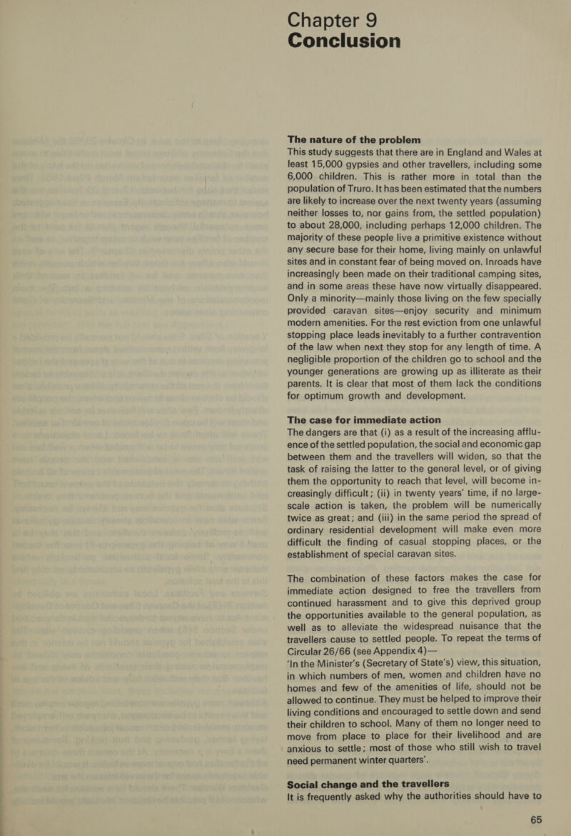 Chapter 9 Conclusion The nature of the problem This study suggests that there are in England and Wales at least 15,000 gypsies and other travellers, including some 6,000 children. This is rather more in total than the population of Truro. It has been estimated that the numbers are likely to increase over the next twenty years (assuming neither losses to, nor gains from, the settled population) to about 28,000, including perhaps 12,000 children. The majority of these people live a primitive existence without any secure base for their home, living mainly on unlawful sites and in constant fear of being moved on. Inroads have increasingly been made on their traditional camping sites, and in some areas these have now virtually disappeared. Only a minority—mainly those living on the few specially provided caravan sites—enjoy security and minimum modern amenities. For the rest eviction from one unlawful stopping place leads inevitably to a further contravention of the law when next they stop for any length of time. A negligible proportion of the children go to school and the younger generations are growing up as illiterate as their parents. It is clear that most of them lack the conditions for optimum growth and development. The case for immediate action The dangers are that (i) as a result of the increasing afflu- ence of the settled population, the social and economic gap between them and the travellers will widen, so that the task of raising the latter to the general level, or of giving them the opportunity to reach that level, will become in- creasingly difficult; (ii) in twenty years’ time, if no large- scale action is taken, the problem will be numerically twice as great; and (iii) in the same period the spread of ordinary residential development will make even more difficult the finding of casual stopping places, or the establishment of special caravan sites. The combination of these factors makes the case for immediate action designed to free the travellers from continued harassment and to give this deprived group the opportunities available to the general population, as well as to alleviate the widespread nuisance that the travellers cause to settled people. To repeat the terms of Circular 26/66 (see Appendix 4)— ‘In the Minister's (Secretary of State’s) view, this situation, in which numbers of men, women and children have no homes and few of the amenities of life, should not be allowed to continue. They must be helped to improve their living conditions and encouraged to settle down and send their children to school. Many of them no longer need to move from place to place for their livelihood and are anxious to settle; most of those who still wish to travel need permanent winter quarters’. Social change and the travellers It is frequently asked why the authorities should have to