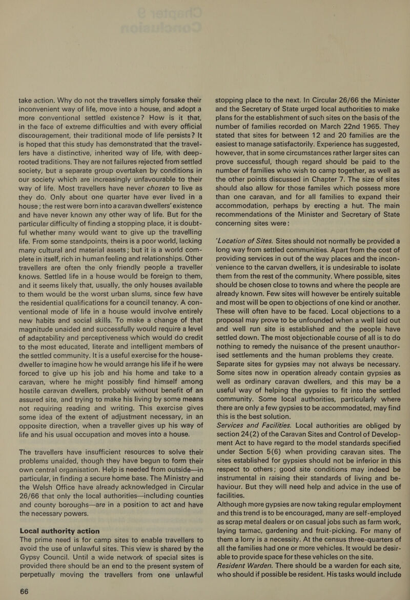 take action. Why do not the travellers simply forsake their inconvenient way of life, move into a house, and adopt a more conventional settled existence? How is it that, in the face of extreme difficulties and with every official discouragement, their traditional mode of life persists ? It is hoped that this study has demonstrated that the travel- lers have a distinctive, inherited way of life, with deep- rooted traditions. They are not failures rejected from settled society, but a separate group overtaken by conditions in our society which are increasingly unfavourable to their way of life. Most travellers have never chosen to live as they do. Only about one quarter have ever lived in a house; the rest were born into a caravan dwellers’ existence and have never known any other way of life. But for the particular difficulty of finding a stopping place, it is doubt- ful whether many would want to give up the travelling life. From some standpoints, theirs is a poor world, lacking many cultural and material assets; but it is a world com- plete in itself, rich in human feeling and relationships. Other travellers are often the only friendly people a traveller knows. Settled life in a house would be foreign to them, and it seems likely that, usually, the only houses available to them would be the worst urban slums, since few have the residential qualifications for a council tenancy. A con- ventional mode of life in a house would involve entirely new habits and social skills. To make a change of that magnitude unaided and successfully would require a level of adaptability and perceptiveness which would do credit to the most educated, literate and intelligent members of the settled community. It is a useful exercise for the house- dweller to imagine how he would arrange his life if he were forced to give up his job and his home and take to a caravan, where he might possibly find himself among hostile caravan dwellers, probably without benefit of an assured site, and trying to make his living by some means not requiring reading and writing. This exercise gives some idea of the extent of adjustment necessary, in an opposite direction, when a traveller gives up his way of life and his usual occupation and moves into a house. The travellers have insufficient resources to solve their problems unaided, though they have begun to form their own central organisation. Help is needed from outside—in particular, in finding a secure home base. The Ministry and the Welsh Office have already acknowledged in Circular 26/66 that only the local authorities—including counties and county boroughs—are in a position to act and have the necessary powers. Local authority action The prime need is for camp sites to enable travellers to avoid the use of unlawful sites. This view is shared by the Gypsy Council. Until a wide network of special sites is provided there should be an end to the present system of perpetually moving the travellers from one unlawful 66 stopping place to the next. In Circular 26/66 the Minister and the Secretary of State urged local authorities to make plans for the establishment of such sites on the basis of the number of families recorded on March 22nd 1965. They stated that sites for between 12 and 20 families are the easiest to manage satisfactorily. Experience has suggested, however, that in some circumstances rather larger sites can prove successful, though regard should be paid to the number of families who wish to camp together, as well as the other points discussed in Chapter 7. The size of sites should also allow for those familes which possess more than one caravan, and for all families to expand their accommodation, perhaps by erecting a hut. The main recommendations of the Minister and Secretary of State concerning sites were: ‘Location of Sites. Sites should not normally be provided a long way from settled communities. Apart from the cost of providing services in out of the way places and the incon- venience to the carvan dwellers, it is undesirable to isolate them from the rest of the community. Where possible, sites should be chosen close to towns and where the people are already known. Few sites will however be entirely suitable and most will be open to objections of one kind or another. These will often have to be faced. Local objections to a proposal may prove to be unfounded when a well laid out and well run site is established and the people have settled down. The most objectionable course of all is to do nothing to remedy the nuisance of the present unauthor- ised settlements and the human problems they create. Separate sites for gypsies may not always be necessary. Some sites now in operation already contain gypsies as well as ordinary caravan dwellers, and this may be a useful way of helping the gypsies to fit into the settled community. Some local authorities, particularly where there are only a few gypsies to be accommodated, may find this is the best solution. Services and Facilities. Local authorities are obliged by section 24(2) of the Caravan Sites and Control of Develop- ment Act to have regard to the model standards specified under Section 5(6) when providing caravan sites. The sites established for gypsies should not be inferior in this respect to others; good site conditions may indeed be instrumental in raising their standards of living and be- haviour. But they will need help and advice in the use of facilities. Although more gypsies are now taking regular employment and this trend is to be encouraged, many are self-employed as scrap metal dealers or on casual jobs such as farm work, laying tarmac, gardening and fruit-picking. For many of them a lorry is a necessity. At the census three-quarters of all the families had one or more vehicles. It would be desir- able to provide space for these vehicles on the site. Resident Warden. There should be a warden for each site, who should if possible be resident. His tasks would include