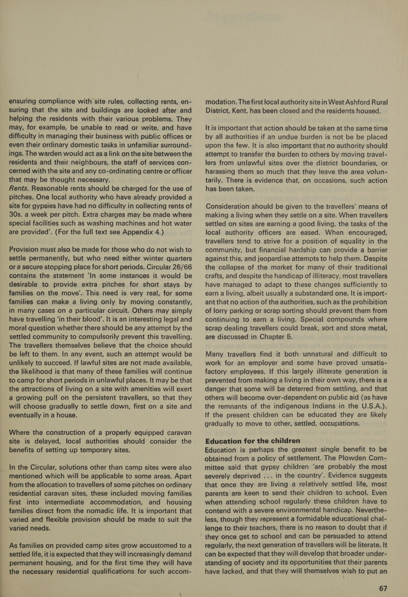 ensuring compliance with site rules, collecting rents, en- suring that the site and buildings are looked after and helping the residents with their various problems. They may, for example, be unable to read or write, and have difficulty in managing their business with public offices or even their ordinary domestic tasks in unfamiliar surround- ings. The warden would act as a link on the site between the residents and their neighbours, the staff of services con- cerned with the site and any co-ordinating centre or officer that may be thought necessary. Rents. Reasonable rents should be charged for the use of pitches. One local authority who have already provided a site for gypsies have had no difficulty in collecting rents of 30s. a week per pitch. Extra charges may be made where special facilities such as washing machines and hot water are provided’. (For the full text see Appendix 4.) Provision must also be made for those who do not wish to settle permanently, but who need either winter quarters or a secure stopping place for short periods. Circular 26/66 contains the statement ‘In some instances it would be desirable to provide extra pitches for short stays by families on the move’. This need is very real, for some families can make a living only by moving constantly, in many cases on a particular circuit. Others may simply have travelling ‘in their blood’. It is an interesting legal and moral question whether there should be any attempt by the settled community to compulsorily prevent this travelling. The travellers themselves believe that the choice should be left to them. In any event, such an attempt would be unlikely to succeed. If lawful sites are not made available, the likelihood is that many of these families will continue to camp for short periods in unlawful places. It may be that the attractions of living on a site with amenities will exert a growing pull on the persistent travellers, so that they will choose gradually to settle down, first on a site and eventually in a house. Where the construction of a properly equipped caravan site is delayed, local authorities should consider the benefits of setting up temporary sites. In the Circular, solutions other than camp sites were also mentioned which will be applicable to some areas. Apart from the allocation to travellers of some pitches on ordinary residential caravan sites, these included moving families first into intermediate accommodation, and housing families direct from the nomadic life. It is important that varied and flexible provision should be made to suit the varied needs. As families on provided camp sites grow accustomed to a settled life, it is expected that they will increasingly demand permanent housing, and for the first time they will have the necessary residential qualifications for such accom- modation. The first local authority site in West Ashford Rural District, Kent, has been closed and the residents housed. It is important that action should be taken at the same time by all authorities if an undue burden is not be be placed upon the few. It is also important that no authority should attempt to transfer the burden to others by moving travel- lers from unlawful sites over the district boundaries, or harassing them so much that they leave the area volun- tarily. There is evidence that, on occasions, such action has been taken. Consideration should be given to the travellers’ means of making a living when they settle on a site. When travellers settled on sites are earning a good living, the tasks of the local authority officers are eased. When encouraged, travellers tend to strive for a position of equality in the community, but financial hardship can provide a barrier against this, and jeopardise attempts to help them. Despite the collapse of the market for many of their traditional crafts, and despite the handicap of illiteracy, most travellers have managed to adapt to these changes sufficiently to earn a living, albeit usually a substandard one. It is import- ant that no action of the authorities, such as the prohibition of lorry parking or scrap sorting should prevent them from continuing to earn a living. Special compounds where scrap dealing travellers could break, sort and store metal, are discussed in Chapter 5. Many travellers find it both unnatural and difficult to work for an employer and some have proved unsatis- factory employees. If this largely illiterate generation is prevented from making a living in their own way, there is a danger that some will be deterred from settling, and that others will become over-dependent on public aid (as have the remnants of the indigenous Indians in the U.S.A.). If the present children can be educated they are likely gradually to move to other, settled, occupations. Education for the children Education is perhaps the greatest single benefit to be obtained from a policy of settlement. The Plowden Com- mittee said that gypsy children ‘are probably the most severely deprived ... in the country’. Evidence suggests that once they are living a relatively settled life, most parents are keen to send their children to school. Even when attending school regularly these children have to contend with a severe environmental handicap. Neverthe- less, though they represent a formidable educational chal- lenge to their teachers, there is no reason to doubt that if they once get to school and can be persuaded to attend regularly, the next generation of travellers will be literate. It can be expected that they will develop that broader under- standing of society and its opportunities that their parents have lacked, and that they will themselves wish to put an
