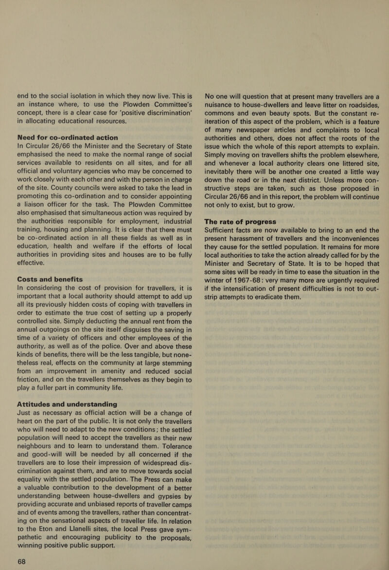 an instance where, to use the Plowden Committee’s concept, there is a clear case for ‘positive discrimination’ in allocating educational resources. Need for co-ordinated action In Circular 26/66 the Minister and the Secretary of State emphasised the need to make the normal range of social services available to residents on all sites, and for all official and voluntary agencies who may be concerned to work closely with each other and with the person in charge of the site. County councils were asked to take the lead in promoting this co-ordination and to consider appointing a liaison officer for the task. The Plowden Committee also emphasised that simultaneous action was required by the authorities responsible for employment, industrial training, housing and planning. It is clear that there must be co-ordinated action in all these fields as well as in education, health and welfare if the efforts of local authorities in providing sites and houses are to be fully effective. Costs and benefits In considering the cost of provision for travellers, it is important that a local authority should attempt to add up all its previously hidden costs of coping with travellers in order to estimate the true cost of setting up a properly controlled site. Simply deducting the annual rent from the annual outgoings on the site itself disguises the saving in time of a variety of officers and other employees of the authority, as well as of the police. Over and above these kinds of benefits, there will be the less tangible, but none- theless real, effects on the community at large stemming from an improvement in amenity and reduced social friction, and on the travellers themselves as they begin to play a fuller part in community life. Attitudes and understanding Just as necessary as Official action will be a change of heart on the part of the public. It is not only the travellers who will need to adapt to the new conditions; the settled population will need to accept the travellers as their new neighbours and to learn to understand them. Tolerance and good-will will be needed by all concerned if the travellers are to lose their impression of widespread dis- crimination against them, and are to move towards social equality with the settled population. The Press can make a valuable contribution to the development of a better understanding between house-dwellers and gypsies by providing accurate and unbiased reports of traveller camps and of events among the travellers, rather than concentrat- ing on the sensational aspects of traveller life. In relation to the Eton and Llanelli sites, the local Press gave sym- pathetic and encouraging publicity to the proposals, winning positive public support. 68 nuisance to house-dwellers and leave litter on roadsides, commons and even beauty spots. But the constant re- iteration of this aspect of the problem, which is a feature of many newspaper articles and complaints to local authorities and others, does not affect the roots of the issue which the whole of this report attempts to explain. Simply moving on travellers shifts the problem elsewhere, and whenever a local authority clears one littered site, inevitably there will be another one created a little way down the road or in the next district. Unless more con- structive steps are taken, such as those proposed in Circular 26/66 and in this report, the problem will continue not only to exist, but to grow. The rate of progress Sufficient facts are now available to bring to an end the present harassment of travellers and the inconveniences they cause for the settled population. It remains for more local authorities to take the action already called for by the Minister and Secretary of State. It is to be hoped that some sites will be ready in time to ease the situation in the winter of 1967-68: very many more are urgently required if the intensification of present difficulties is not to out- strip attempts to eradicate them.