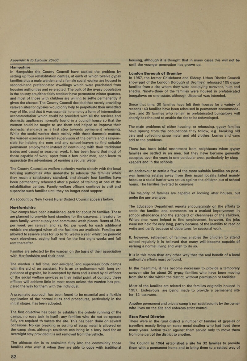  Hampshire In Hampshire the County Council have tackled the problem by setting up four rehabilitation centres, at each of which twelve gypsy families plus a male warden and a female social worker are housed in second-hand prefabricated dwellings which were purchased from housing authorities and re-erected. The bulk of the gypsy population in the county are either fairly static or have permanent winter quarters, and most of those with children are willing to settle permanently if given the chance. The County Council decided that merely providing caravan sites for gypsies would only help to perpetuate their unsettled way Of life, and that it was essential to employ a form of intermediate accommodation which could be provided with all the services and domestic appliances normally found in a council house so that the women could be taught to use them and helped to improve their domestic standards as a first step towards permanent rehousing. While the social worker deals mainly with these domestic matters, the warden exercises overall supervision of the centre and is respon- sible for helping the men and any school-leavers to find suitable permanent employment instead of continuing with their traditional trades and casual or seasonal work. It has been found that most of those capable of work, apart from a few older men, soon learn to appreciate the advantages of earning a regular wage. The County Council as welfare authority works closely with the local housing authorities who undertake to rehouse the families when they reach a satisfactory standard, and already four families have been permanently rehoused after a period of training at one of the rehabilitation centres. Family welfare officers continue to visit and supervise such families until they no longer need support. An account by New Forest Rural District Council appears below. Hertfordshire Two camps have been established, each for about 20 families. These are planned to provide hard standing for the caravans, a lavatory for each family, water supply and communal wash places. Rents of 25s. per week per caravan and 7s. 6d. per week for each additional vehicle are charged when all the facilities are available. Families are allowed to reserve sites for up to 16 weeks a year whilst on periodic work elsewhere, paying half rent for the first eight weeks and full rent thereafter. Families are selected by the warden on the basis of their association with Hertfordshire and their need. The warden is full time, non-resident, and supervises both camps with the aid of an assistant. He is an ex-policeman with long ex- perience of gypsies, he is accepted by them and is used by all officers of the social welfare services as their initial point of contact; these officers will achieve little in most cases unless the warden has pre- pared the way for them with the individual. A pragmatic approach has been found to be essential and a flexible application of the normal rules and procedures, particularly in the initial stages, has been adopted. The first objective has been to establish the orderly running of the camps, no easy task in itself; any families who do not co-operate fully are required to vacate the site. This has been done on several occasions. No car breaking or sorting of scrap metal is allowed on the camp sites, although residents can bring in a lorry load for an overnight stay provided it is not removed from the vehicle. The ultimate aim is to assimilate fully into the community those families who wish it when they are able to cope with traditional 82 until the younger generation has grown up. London Borough of Bromley In 1957, the former Chislehurst and Sidcup Urban District Council (now part of the London Borough of Bromley) rehoused 105 gypsy families from a site where they were occupying caravans, huts and shacks. Ninety-three of the families were housed in prefabricated bungalows on one estate, although dispersal was intended. Since that time, 30 families have left their houses for a variety of reasons; 40 families have been rehoused in permanent accommoda- tion; and 35 families who remain in prefabricated bungalows will shortly be rehoused to enable the site to be redeveloped. The main problems of either housing, or rehousing, gypsy families have sprung from the occupations they follow, e.g. breaking old cars and collecting scrap metal and old clothes. Lorries and vans add to the problems. There has been initial resentment from neighbours when gypsy families are settled in an area, but they have become generally accepted over the years in one particular area, particularly by shop- keepers and in the schools. An endeavour to settle a few of the more suitable families on post- war housing estates away from their usual locality failed mainly because a social barrier was set up against the children out of school hours. The families reverted to caravans. The majority of families are capable of looking after houses, but prefer the pre-war type. The Education Department reports encouragingly on the efforts to settle the families and comments on a marked improvement in school attendance and the standard of cleanliness of the children. Where men were helped to find employment, however, the jobs were not held for very long, partly because of the inability to read or write and partly because of departures for seasonal work. If, however, settlement of families enables the children to attend school regularly it is believed that many will become capable of earning a normal living and wish to do so. It is in this more than any other way that the real benefit of a local authority's efforts must be found. In the meantime, it has become necessary to provide a temporary caravan site for about 30 gypsy families who have been moving from site to site within the district, without permission or facilities. Most of the families are related to the families originally housed in 1957. Endeavours are being made to provide a permanent site for 12 caravans. Another permanent and private camp is run satisfactorily by the owner who lives on the site and enforces strict control. Eton Rural District There were in the rural district a number of families of gypsies or travellers mostly living on scrap metal dealing who had lived there many years. Action taken against them served only to move them from one part of the district to another. The Council in 1964 established a site for 32 families to provide them with a permanent home and to bring them to a settled way of