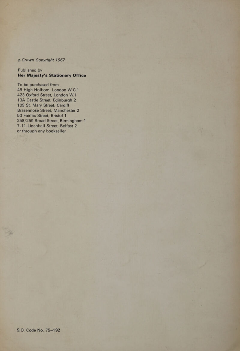 © Crown Copyright 1967 Published by Her Majesty’s Stationery Office To be purchased from 49 High Holborr. London W.C.1 423 Oxford Street, London W.1 13A Castle Street, Edinburgh 2 109 St. Mary Street, Cardiff Brazennose Street, Manchester 2 50 Fairfax Street, Bristol 1 258/259 Broad Street, Birmingham 1 7-11 Linenhall Street, Belfast 2 or through any bookseller S.0. Code No. 75-192