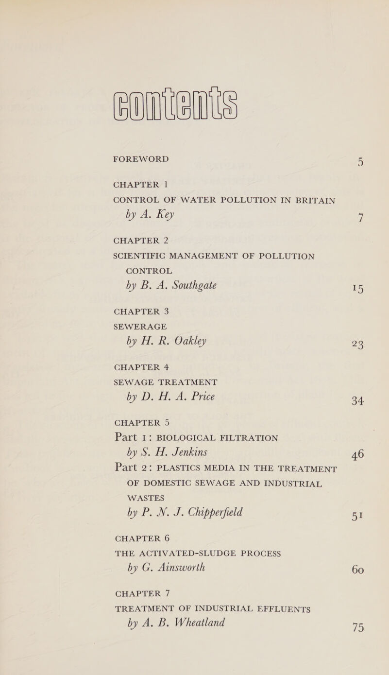 ODUM FOREWORD CHAPTER 1 CONTROL OF WATER POLLUTION IN BRITAIN by A. Rey CHAPTER )2 SCIENTIFIC MANAGEMENT OF POLLUTION CONTROL by B. A. Southgate CHAPTER 3 SEWERAGE by H. R. Oakley CHAPTER 4 SEWAGE TREATMENT by DTA. Price CHAPTER 5 Part I: BIOLOGICAL FILTRATION by S. H. Jenkins Part 2: PLASTICS MEDIA IN THE TREATMENT OF DOMESTIC SEWAGE AND INDUSTRIAL WASTES by P. N. J. Chipperfield CHAPTER 6 THE ACTIVATED-SLUDGE PROCESS by G. Ainsworth CHAPTER 7 TREATMENT OF INDUSTRIAL EFFLUENTS by A. B. Wheatland S =2 o4 451 60 1