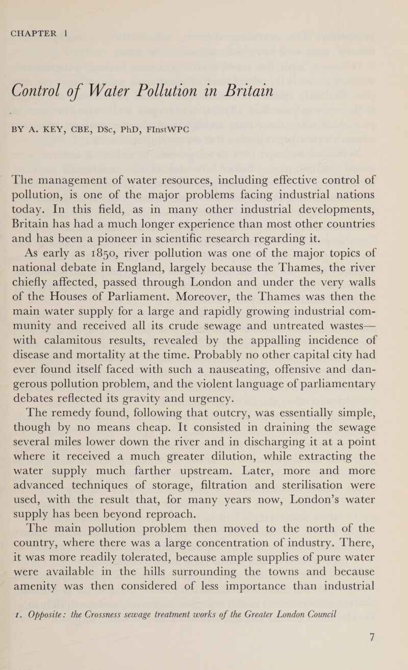 Control of Water Pollution in Britain BY A. KEY, CBE, DSc, PhD, FInstWPC The management of water resources, including effective control of pollution, is one of the major problems facing industrial nations today. In this field, as in many other industrial developments, Britain has had a much longer experience than most other countries and has been a pioneer in scientific research regarding it. As early as 1850, river pollution was one of the major topics of national debate in England, largely because the Thames, the river chiefly affected, passed through London and under the very walls of the Houses of Parliament. Moreover, the Thames was then the main water supply for a large and rapidly growing industrial com- munity and received all its crude sewage and untreated wastes— with calamitous results, revealed by the appalling incidence of disease and mortality at the time. Probably no other capital city had ever found itself faced with such a nauseating, offensive and dan- gerous pollution problem, and the violent language of parliamentary debates reflected its gravity and urgency. The remedy found, following that outcry, was essentially simple, though by no means cheap. It consisted in draining the sewage several miles lower down the river and in discharging it at a point where it received a much greater dilution, while extracting the water supply much farther upstream. Later, more and more advanced techniques of storage, filtration and sterilisation were used, with the result that, for many years now, London’s water supply has been beyond reproach. The main pollution problem then moved to the north of the country, where there was a large concentration of industry. ‘There, it was more readily tolerated, because ample supplies of pure water were available in the hills surrounding the towns and because amenity was then considered of less importance than industrial 1. Opposite: the Crossness sewage treatment works of the Greater London Council