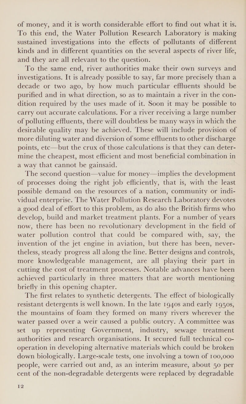 of money, and it is worth considerable effort to find out what it is. To this end, the Water Pollution Research Laboratory is making sustained investigations into the effects of pollutants of different kinds and in different quantities on the several aspects of river life, and they are all relevant to the question. To the same end, river authorities make their own surveys and investigations. It is already possible to say, far more precisely than a decade or two ago, by how much particular effluents should be purified and in what direction, so as to maintain a river in the con- dition required by the uses made of it. Soon it may be possible to carry out accurate calculations. For a river receiving a large number of polluting effluents, there will doubtless be many ways in which the desirable quality may be achieved. These will include provision of more diluting water and diversion of some effluents to other discharge points, etc—but the crux of those calculations is that they can deter- mine the cheapest, most efficient and most beneficial combination in a way that cannot be gainsaid. The second question—value for money—implies the development of processes doing the right job efficiently, that is, with the least possible demand on the resources of a nation, community or indi- vidual enterprise. The Water Pollution Research Laboratory devotes a good deal of effort to this problem, as do also the British firms who develop, build and market treatment plants. For a number of years now, there has been no revolutionary development in the field of water pollution control that could be compared with, say, the invention of the jet engine in aviation, but there has been, never- theless, steady progress all along the line. Better designs and controls, more knowledgeable management, are all playing their part in cutting the cost of treatment processes. Notable advances have been achieved particularly in three matters that are worth mentioning briefly in this opening chapter. The first relates to synthetic detergents. The effect of biologically resistant detergents is well known. In the late 1940s and early 1950s, the mountains of foam they formed on many rivers wherever the water passed over a weir caused a public outcry. A committee was set up representing Government, industry, sewage treatment authorities and research organisations. It secured full technical co- operation in developing alternative materials which could be broken down biologically. Large-scale tests, one involving a town of 100,000 people, were carried out and, as an interim measure, about 50 per cent of the non-degradable detergents were replaced by degradable