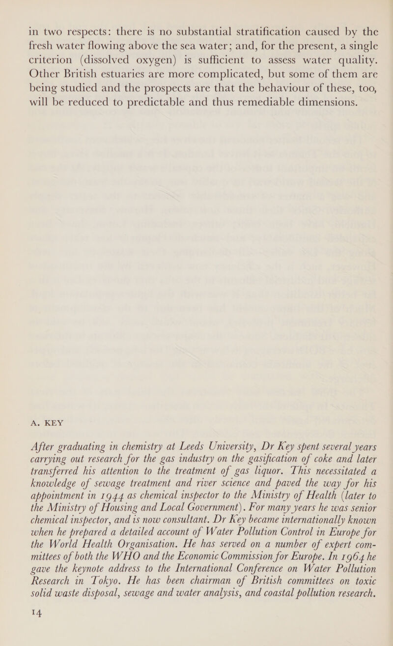 in two respects: there is no substantial stratification caused by the fresh water flowing above the sea water; and, for the present, a single criterion (dissolved oxygen) is sufficient to assess water quality. Other British estuaries are more complicated, but some of them are being studied and the prospects are that the behaviour of these, too, will be reduced to predictable and thus remediable dimensions. A. KEY After graduating in chemistry at Leeds University, Dr Key spent several years carrying out research for the gas industry on the gasification of coke and later transferred his attention to the treatment of gas liquor. This necessitated a knowledge of sewage treatment and river science and paved the way for his appointment in 1944 as chemical inspector to the Ministry of Health (later to the Ministry of Housing and Local Government). For many years he was senior chemical inspector, and is now consultant. Dr Key became internationally known when he prepared a detailed account of Water Pollution Control in Europe for the World Health Organisation. He has served on a number of expert com- mattees of both the WHO and the Economic Commission for Europe. In 1964 he gave the keynote address to the International Conference on Water Pollution Research in Tokyo. He has been chairman of British committees on toxic solid waste disposal, sewage and water analysis, and coastal pollution research. r4