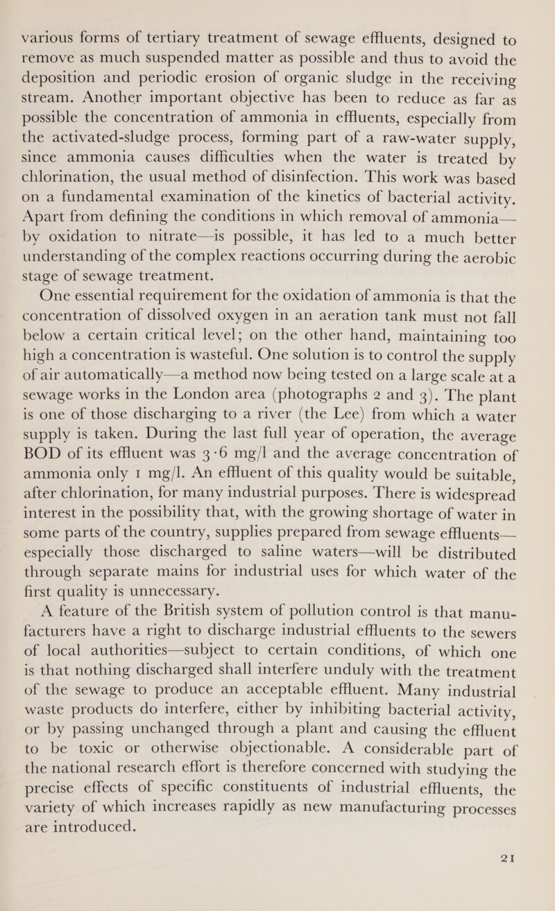 various forms of tertiary treatment of sewage effluents, designed to remove as much suspended matter as possible and thus to avoid the deposition and periodic erosion of organic sludge in the receiving stream. Another important objective has been to reduce as far as possible the concentration of ammonia in effluents, especially from the activated-sludge process, forming part of a raw-water supply, since ammonia causes difficulties when the water is treated by chlorination, the usual method of disinfection. This work was based on a fundamental examination of the kinetics of bacterial activity. Apart from defining the conditions in which removal of ammonia— by oxidation to nitrate—is possible, it has led to a much better understanding of the complex reactions occurring during the aerobic stage of sewage treatment. One essential requirement for the oxidation of ammonia is that the concentration of dissolved oxygen in an aeration tank must not fall below a certain critical level; on the other hand, maintaining too high a concentration 1s wasteful. One solution is to control the supply of air automatically—a method now being tested on a large scale at a sewage works in the London area (photographs 2 and 3). The plant is one of those discharging to a river (the Lee) from which a water supply is taken. During the last full year of operation, the average BOD of its effluent was 3-6 mg/l and the average concentration of ammonia only 1 mg/l. An effluent of this quality would be suitable, after chlorination, for many industrial purposes. There is widespread interest in the possibility that, with the growing shortage of water in some parts of the country, supplies prepared from sewage effuents— especially those discharged to saline waters—will be distributed through separate mains for industrial uses for which water of the first quality is unnecessary. A feature of the British system of pollution control is that manu- facturers have a right to discharge industrial effluents to the sewers of local authorities—subject to certain conditions, of which one is that nothing discharged shall interfere unduly with the treatment of the sewage to produce an acceptable effluent. Many industrial waste products do interfere, either by inhibiting bacterial activity, or by passing unchanged through a plant and causing the effluent to be toxic or otherwise objectionable. A considerable part of the national research effort is therefore concerned with studying the precise effects of specific constituents of industrial effluents, the variety of which increases rapidly as new manufacturing processes are introduced.