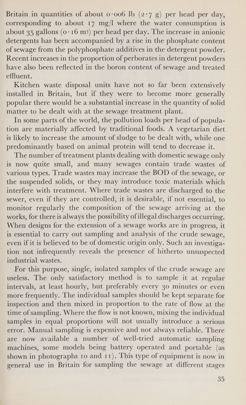 Britain in quantities of about 0-006 lb (2-7 g) per head per day, corresponding to about 17 mg/l where the water consumption is about 35 gallons (0-16 m3) per head per day. ‘The increase in anionic detergents has been accompanied by a rise in the phosphate content of sewage from the polyphosphate additives in the detergent powder. Recent increases in the proportion of perborates in detergent powders have also been reflected in the boron content of sewage and treated effluent. Kitchen waste disposal units have not so far been extensively installed in Britain, but if they were to become more generally popular there would be a substantial increase in the quantity of solid matter to be dealt with at the sewage treatment plant. In some parts of the world, the pollution loads per head of popula- tion are materially affected by traditional foods. A vegetarian diet is likely to increase the amount of sludge to be dealt with, while one predominantly based on animal protein will tend to decrease it. The number of treatment plants dealing with domestic sewage only is now quite small, and many sewages contain trade wastes of various types. Trade wastes may increase the BOD of the sewage, or the suspended solids, or they may introduce toxic materials which interfere with treatment. Where trade wastes are discharged to the sewer, even if they are controlled, it 1s desirable, if not essential, to monitor regularly the composition of the sewage arriving at the works, for there is always the possibility ofillegal discharges occurring. When designs for the extension of a sewage works are in progress, it is essential to carry out sampling and analysis of the crude sewage, even if it is believed to be of domestic origin only. Such an investiga- tion not infrequently reveals the presence of hitherto unsuspected industrial wastes. For this purpose, single, isolated samples of the crude sewage are useless. The only satisfactory method is to sample it at regular intervals, at least hourly, but preferably every 30 minutes or even more frequently. The individual samples should be kept separate for inspection and then mixed in proportion to the rate of flow at the time of sampling. Where the flow is not known, mixing the individual samples in equal proportions will not usually introduce a serious error. Manual sampling is expensive and not always reliable. There are now available a number of well-tried automatic sampling machines, some models being battery operated and portable (as shown in photographs 10 and 11). This type of equipment is now in general use in Britain for sampling the sewage at different stages 30