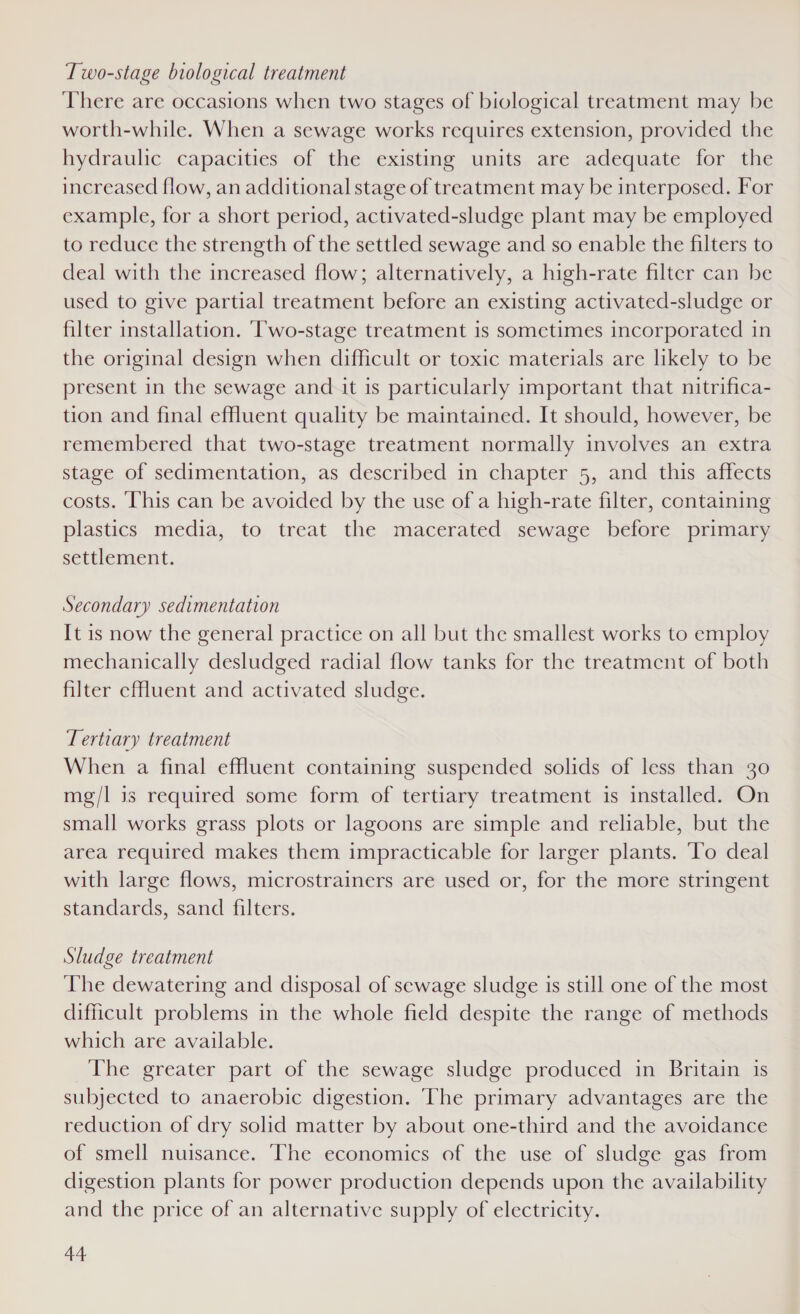 Two-stage biological treatment There are occasions when two stages of biological treatment may be worth-while. When a sewage works requires extension, provided the hydraulic capacities of the existing units are adequate for the increased flow, an additional stage of treatment may be interposed. For example, for a short period, activated-sludge plant may be employed to reduce the strength of the settled sewage and so enable the filters to deal with the increased flow; alternatively, a high-rate filter can be used to give partial treatment before an existing activated-sludge or filter installation. ‘Two-stage treatment is sometimes incorporated in the original design when difficult or toxic materials are likely to be present in the sewage and it is particularly important that nitrifica- tion and final effluent quality be maintained. It should, however, be remembered that two-stage treatment normally involves an extra stage of sedimentation, as described in chapter 5, and this affects costs. This can be avoided by the use of a high-rate filter, containing plastics media, to treat the macerated sewage before primary settlement. Secondary sedimentation It is now the general practice on all but the smallest works to employ mechanically desludged radial flow tanks for the treatment of both filter cfluent and activated sludge. Tertiary treatment When a final effluent containing suspended solids of less than 30 mg/l is required some form of tertiary treatment is installed. On small works grass plots or lagoons are simple and reliable, but the area required makes them impracticable for larger plants. To deal with large flows, microstrainers are used or, for the more stringent standards, sand filters. Sludge treatment The dewatering and disposal of sewage sludge is still one of the most difficult problems in the whole field despite the range of methods which are available. The greater part of the sewage sludge produced in Britain is subjected to anaerobic digestion. ‘The primary advantages are the reduction of dry solid matter by about one-third and the avoidance of smell nuisance. The economics of the use of sludge gas from digestion plants for power production depends upon the availability and the price of an alternative supply of electricity.