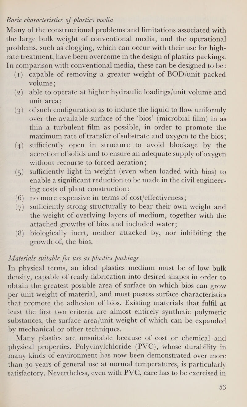 Baste characteristics of plastics media Many of the constructional problems and limitations associated with the large bulk weight of conventional media, and the operational problems, such as clogging, which can occur with their use for high- rate treatment, have been overcome in the design of plastics packings. In comparison with conventional media, these can be designed to be: (1) capable of removing a greater weight of BOD/unit packed volume; (2) able to operate at higher hydraulic loadings/unit volume and unit area; (3) of such configuration as to induce the liquid to flow uniformly over the available surface of the ‘bios’ (microbial film) in as thin a turbulent film as possible, in order to promote the maximum rate of transfer of substrate and oxygen to the bios; (4) sufficiently open in structure to avoid blockage by the accretion of solids and to ensure an adequate supply of oxygen without recourse to forced aeration; (5) sufficiently light in weight (even when loaded with bios) to enable a significant reduction to be made in the civil engineer- ing costs of plant construction; (6) no more expensive in terms of cost/effectiveness; (7) sufficiently strong structurally to bear their own weight and the weight of overlying layers of medium, together with the attached growths of bios and included water; (8) biologically inert, neither attacked by, nor inhibiting the growth of, the bios. Materials suitable for use as plastics packings In physical terms, an ideal plastics medium must be of low bulk density, capable of ready fabrication into desired shapes in order to obtain the greatest possible area of surface on which bios can grow per unit weight of material, and must possess surface characteristics that promote the adhesion of bios. Existing materials that fulfil at least the first two criteria are almost entirely synthetic polymeric substances, the surface area/unit weight of which can be expanded by mechanical or other techniques. Many plastics are unsuitable because of cost or chemical and physical properties. Polyvinylchloride (PVC), whose durability in many kinds of environment has now been demonstrated over more than 30 years of general use at normal temperatures, is particularly satisfactory. Nevertheless, even with PVC, care has to be exercised in 93