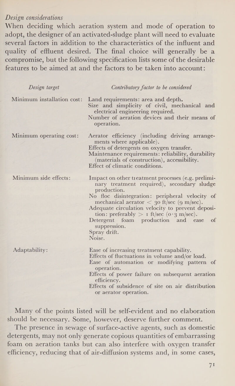 Design considerations When deciding which aeration system and mode of operation to adopt, the designer of an activated-sludge plant will need to evaluate several factors in addition to the characteristics of the influent and quality of effluent desired. The final choice will generally be a compromise, but the following specification lists some of the desirable features to be aimed at and the factors to be taken into account: Design target Contributory factor to be considered Minimum installation cost: Land requirements: area and depth. Size and simplicity of civil, mechanical and electrical engineering required. Number of aeration devices and their means of operation. Minimum operating cost: Aerator efficiency (including driving arrange- ments where applicable). Effects of detergents on oxygen transfer. Maintenance requirements: reliability, durability (materials of construction), accessibility. Effect of climatic conditions. Minimum side effects: Impact on other treatment processes (e.g. prelimi- nary treatment required), secondary sludge production. No floc disintegration: peripheral velocity of mechanical aerator &lt; 30 ft/sec (g m/sec). Adequate circulation velocity to prevent deposi- tion: preferably &gt; 1 ft/sec (0-3 m/sec). Detergent foam production and _ ease _ of suppression. Spray drift. Noise. Adaptability: Ease of increasing treatment capability. Effects of fluctuations in volume and/or load. Ease of automation or modifying pattern of operation. Effects of power failure on subsequent aeration efficiency. Effects of subsidence of site on air distribution or aerator operation. Many of the points listed will be self-evident and no elaboration should be necessary. Some, however, deserve further comment. ‘The presence in sewage of surface-active agents, such as domestic detergents, may not only generate copious quantities of embarrassing foam on aeration tanks but can also interfere with oxygen transfer efficiency, reducing that of air-diffusion systems and, in some cases, ee