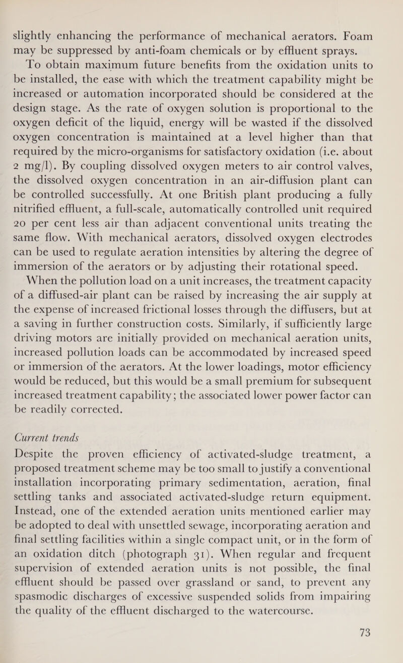 slightly enhancing the performance of mechanical aerators. Foam may be suppressed by anti-foam chemicals or by effluent sprays. To obtain maximum future benefits from the oxidation units to be installed, the ease with which the treatment capability might be increased or automation incorporated should be considered at the design stage. As the rate of oxygen solution is proportional to the oxygen deficit of the liquid, energy will be wasted if the dissolved oxygen concentration is maintained at a level higher than that required by the micro-organisms for satisfactory oxidation (i.e. about 2 mg/l). By coupling dissolved oxygen meters to air control valves, the dissolved oxygen concentration in an air-diffusion plant can be controlled successfully. At one British plant producing a fully nitrified effluent, a full-scale, automatically controlled unit required 20 per cent less air than adjacent conventional units treating the same flow. With mechanical aerators, dissolved oxygen electrodes can be used to regulate aeration intensities by altering the degree of immersion of the aerators or by adjusting their rotational speed. When the pollution load on a unit increases, the treatment capacity of a diffused-air plant can be raised by increasing the air supply at the expense of increased frictional losses through the diffusers, but at a saving in further construction costs. Similarly, if sufficiently large driving motors are initially provided on mechanical aeration units, increased pollution loads can be accommodated by increased speed or immersion of the aerators. At the lower loadings, motor efficiency would be reduced, but this would be a small premium for subsequent increased treatment capability; the associated lower power factor can be readily corrected. Current trends Despite the proven efficiency of activated-sludge treatment, a proposed treatment scheme may be too small to justify a conventional installation incorporating primary sedimentation, aeration, final settling tanks and associated activated-sludge return equipment. Instead, one of the extended aeration units mentioned earlier may be adopted to deal with unsettled sewage, incorporating aeration and final settling facilities within a single compact unit, or in the form of an oxidation ditch (photograph 31). When regular and frequent supervision of extended aeration units is not possible, the final effluent should be passed over grassland or sand, to prevent any spasmodic discharges of excessive suspended solids from impairing the quality of the effluent discharged to the watercourse.