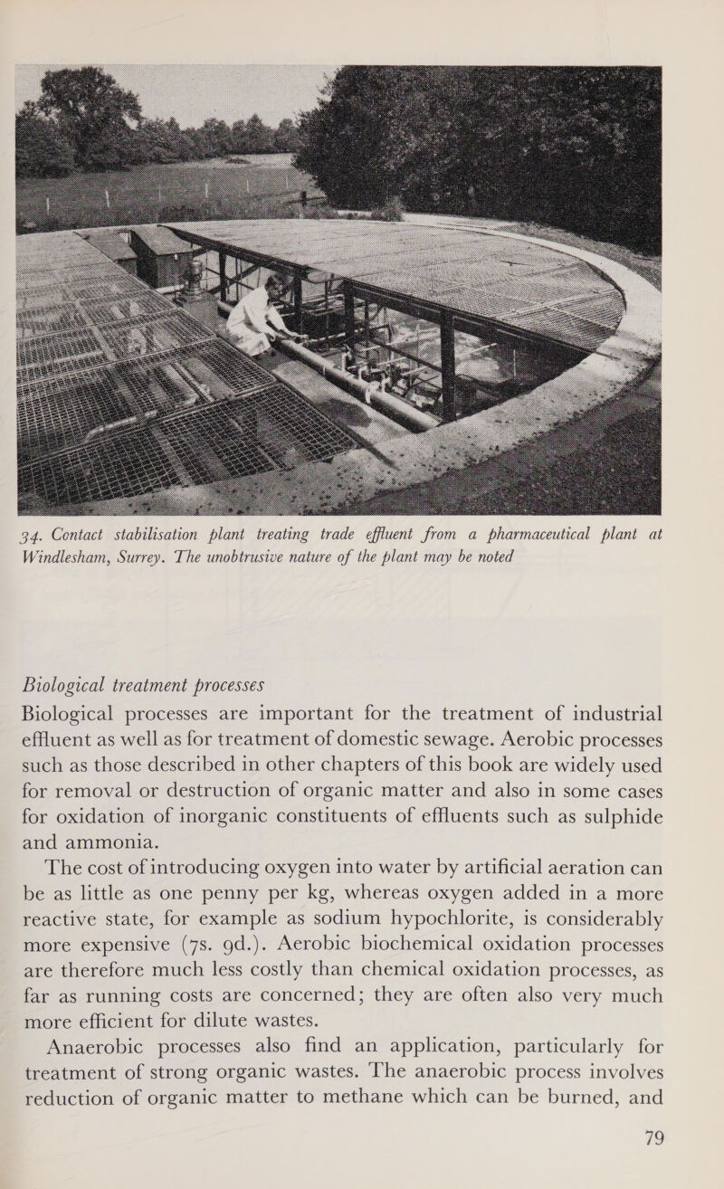  Biological treatment processes Biological processes are important for the treatment of industrial effluent as well as for treatment of domestic sewage. Aerobic processes such as those described in other chapters of this book are widely used for removal or destruction of organic matter and also in some cases for oxidation of inorganic constituents of effluents such as sulphide and ammonia. The cost of introducing oxygen into water by artificial aeration can be as little as one penny per kg, whereas oxygen added in a more reactive state, for example as sodium hypochlorite, is considerably more expensive (7s. gd.). Aerobic biochemical oxidation processes are therefore much less costly than chemical oxidation processes, as far as running costs are concerned; they are often also very much more efficient for dilute wastes. Anaerobic processes also find an application, particularly for treatment of strong organic wastes. The anaerobic process involves reduction of organic matter to methane which can be burned, and