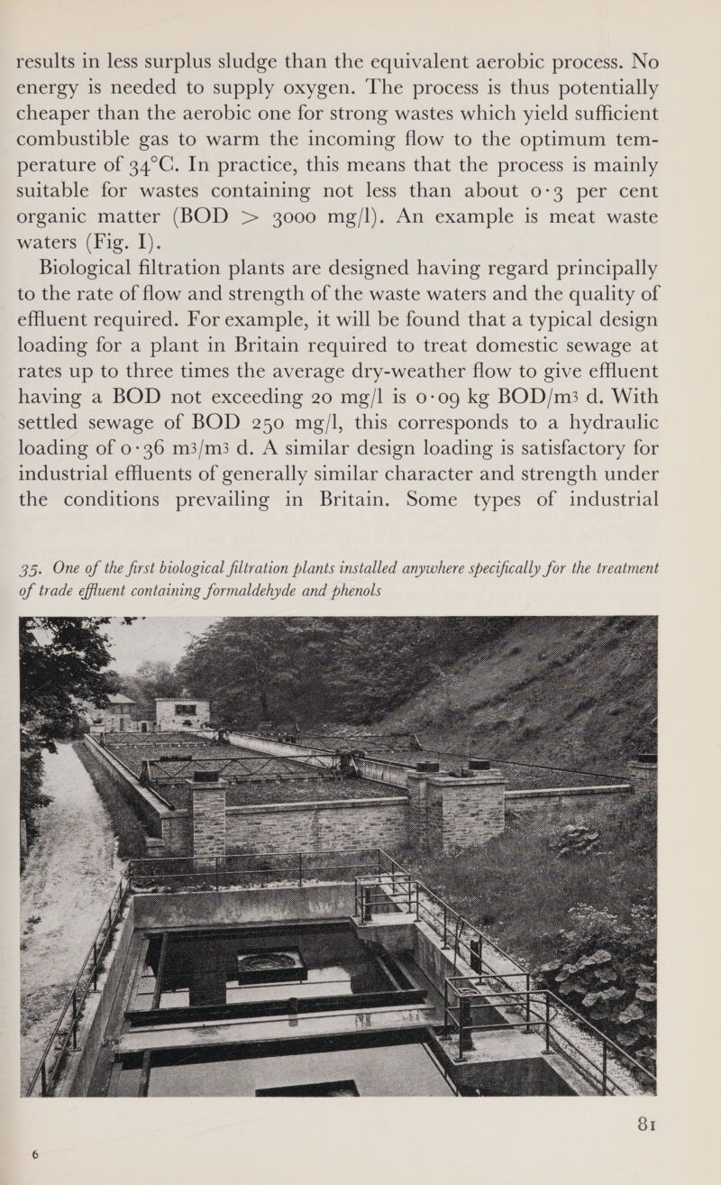 results in less surplus sludge than the equivalent aerobic process. No energy 1s needed to supply oxygen. The process is thus potentially cheaper than the aerobic one for strong wastes which yield sufficient combustible gas to warm the incoming flow to the optimum tem- perature of 34°C. In practice, this means that the process is mainly suitable for wastes containing not less than about 0-3 per cent organic matter (BOD &gt; 3000 mg/l). An example is meat waste waters (Fig. I). Biological filtration plants are designed having regard principally to the rate of flow and strength of the waste waters and the quality of effluent required. For example, it will be found that a typical design loading for a plant in Britain required to treat domestic sewage at rates up to three times the average dry-weather flow to give effluent having a BOD not exceeding 20 mg/l is 0-09 kg BOD/m;3 d. With settled sewage of BOD 250 mg/l, this corresponds to a hydraulic loading of 0-36 m3/m3 d. A similar design loading is satisfactory for industrial effluents of generally similar character and strength under the conditions prevailing in Britain. Some types of industrial 35. One of the first biological filtration plants installed anywhere specifically for the treatment of trade effluent containing formaldehyde and phenols 