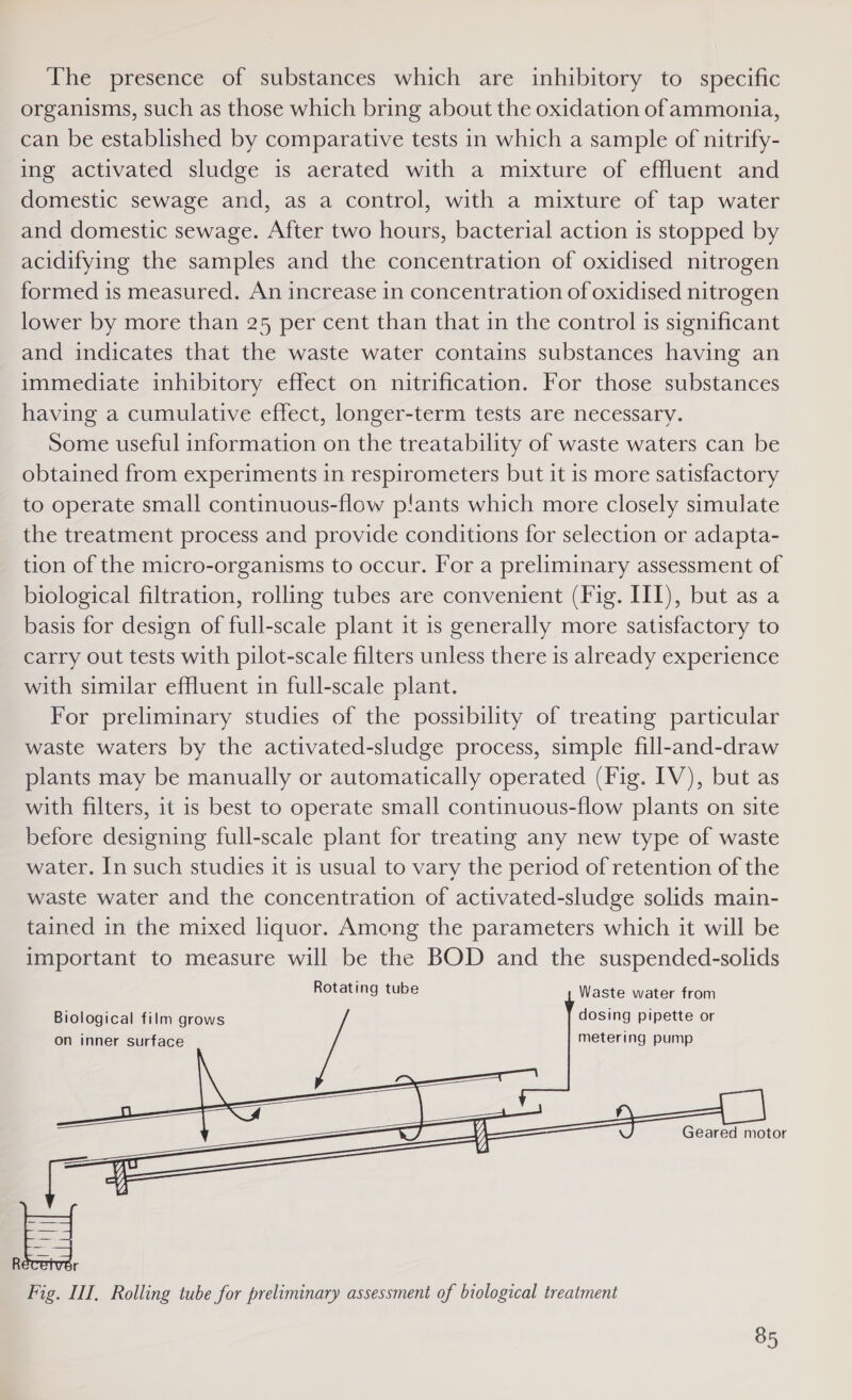 The presence of substances which are inhibitory to specific organisms, such as those which bring about the oxidation of ammonia, can be established by comparative tests in which a sample of nitrify- ing activated sludge is aerated with a mixture of effluent and domestic sewage and, as a control, with a mixture of tap water and domestic sewage. After two hours, bacterial action is stopped by acidifying the samples and the concentration of oxidised nitrogen formed is measured. An increase in concentration of oxidised nitrogen lower by more than 25 per cent than that in the control is significant and indicates that the waste water contains substances having an immediate inhibitory effect on nitrification. For those substances having a cumulative effect, longer-term tests are necessary. Some useful information on the treatability of waste waters can be obtained from experiments in respirometers but it is more satisfactory to operate small continuous-flow p!ants which more closely simulate the treatment process and provide conditions for selection or adapta- tion of the micro-organisms to occur. For a preliminary assessment of biological filtration, rolling tubes are convenient (Fig. III), but as a basis for design of full-scale plant it is generally more satisfactory to carry out tests with pilot-scale filters unless there 1s already experience with similar effluent in full-scale plant. For preliminary studies of the possibility of treating particular waste waters by the activated-sludge process, simple fill-and-draw plants may be manually or automatically operated (Fig. IV), but as with filters, it is best to operate small continuous-flow plants on site before designing full-scale plant for treating any new type of waste water. In such studies it is usual to vary the period of retention of the waste water and the concentration of activated-sludge solids main- tained in the mixed liquor. Among the parameters which it will be important to measure will be the BOD and the suspended-solids Rotating tube Waste water from Biological film grows dosing pipette or on inner surface metering pump Geared motor E = Fig. II, Rolling tube for preliminary assessment of biological treatment