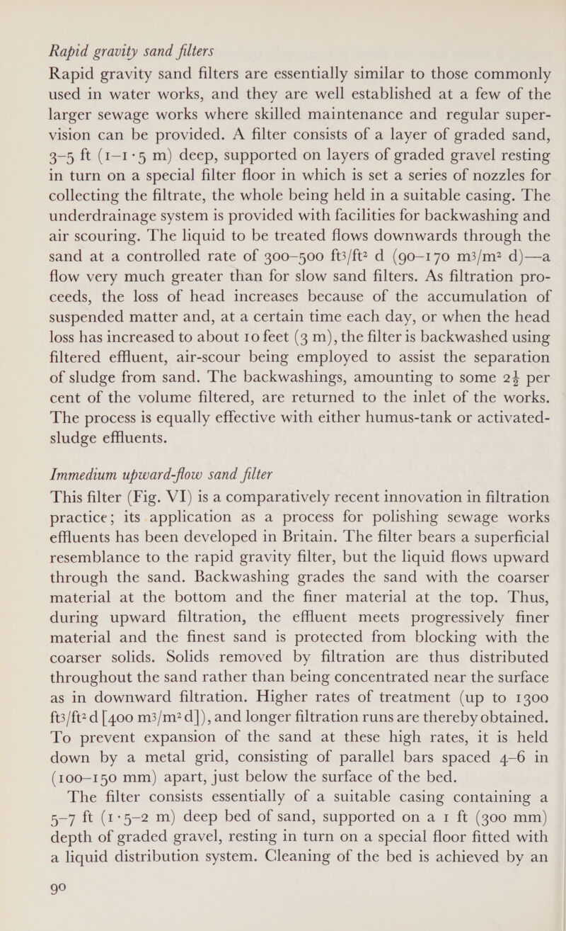 Rapid gravity sand filters Rapid gravity sand filters are essentially similar to those commonly used in water works, and they are well established at a few of the larger sewage works where skilled maintenance and regular super- vision can be provided. A filter consists of a layer of graded sand, 3-5 ft (1-1-5 m) deep, supported on layers of graded gravel resting in turn on a special filter floor in which is set a series of nozzles for collecting the filtrate, the whole being held in a suitable casing. The underdrainage system is provided with facilities for backwashing and air scouring. The liquid to be treated flows downwards through the sand at a controlled rate of 300—500 ft3/ft2 d (go-170 m3/m? d)—a flow very much greater than for slow sand filters. As filtration pro- ceeds, the loss of head increases because of the accumulation of suspended matter and, at a certain time each day, or when the head loss has increased to about 10 feet (3 m), the filter is backwashed using filtered effluent, air-scour being employed to assist the separation of sludge from sand. ‘The backwashings, amounting to some 24 per cent of the volume filtered, are returned to the inlet of the works. The process is equally effective with either humus-tank or activated- sludge effluents. Immedium upward-flow sand filter This filter (Fig. VI) is a comparatively recent innovation in filtration practice; its application as a process for polishing sewage works effluents has been developed in Britain. The filter bears a superficial resemblance to the rapid gravity filter, but the liquid flows upward through the sand. Backwashing grades the sand with the coarser material at the bottom and the finer material at the top. Thus, during upward filtration, the effluent meets progressively finer material and the finest sand is protected from blocking with the coarser solids. Solids removed by filtration are thus distributed throughout the sand rather than being concentrated near the surface as in downward filtration. Higher rates of treatment (up to 1300 ft3/ft2 d [400 m3/m?d]), and longer filtration runs are thereby obtained. To prevent expansion of the sand at these high rates, it is held down by a metal grid, consisting of parallel bars spaced 4-6 in (100-150 mm) apart, just below the surface of the bed. The filter consists essentially of a suitable casing containing a 5-7 ft (1:5-2 m) deep bed of sand, supported on a 1 ft (300 mm) depth of graded gravel, resting in turn on a special floor fitted with a liquid distribution system. Cleaning of the bed is achieved by an gO
