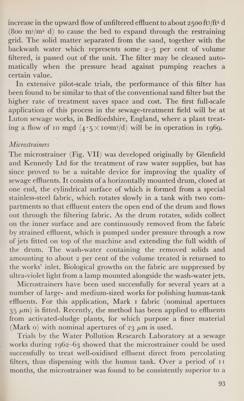 increase in the upward flow of unfiltered effluent to about 2500 ft3/ftz d (800 m3/m? d) to cause the bed to expand through the restraining grid. The solid matter separated from the sand, together with the backwash water which represents some 2-3 per cent of volume filtered, 1s passed out of the unit. The filter may be cleaned auto- matically when the pressure head against pumping reaches a certain value. In extensive pilot-scale trials, the performance of this filter has been found to be similar to that of the conventional sand filter but the higher rate of treatment saves space and cost. The first full-scale application of this process in the sewage-treatment field will be at Luton sewage works, in Bedfordshire, England, where a plant treat- ing a flow of to mgd (4-5 x 104m3/d) will be in operation in 1969. Microstrainers The microstrainer (Fig. VII) was developed originally by Glenfield and Kennedy Ltd for the treatment of raw water supplies, but has since proved to be a suitable device for improving the quality of sewage effluents. It consists of a horizontally mounted drum, closed at one end, the cylindrical surface of which is formed from a special stainless-steel fabric, which rotates slowly in a tank with two com- partments so that effluent enters the open end of the drum and flows out through the filtering fabric. As the drum rotates, solids collect on the inner surface and are continuously removed from the fabric by strained effluent, which is pumped under pressure through a row of jets fitted on top of the machine and extending the full width of the drum. The wash-water containing the removed solids and amounting to about 2 per cent of the volume treated is returned to the works’ inlet. Biological growths on the fabric are suppressed by ultra-violet light from a lamp mounted alongside the wash-water jets. Microstrainers have been used successfully for several years at a number of large- and medium-sized works for polishing humus-tank effluents. For this application, Mark 1 fabric (nominal apertures 35 wm) is fitted. Recently, the method has been applied to effluents from activated-sludge plants, for which purpose a finer material (Mark 0) with nominal apertures of 23 pm is used. Trials by the Water Pollution Research Laboratory at a sewage works during 1962—63 showed that the microstrainer could be used successfully to treat well-oxidised effluent direct from percolating filters, thus dispensing with the humus tank. Over a period of 11 months, the microstrainer was found to be consistently superior to a