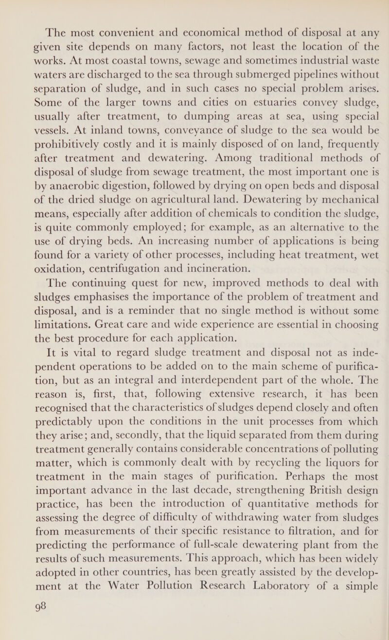 The most convenient and economical method of disposal at any given site depends on many factors, not least the location of the works. At most coastal towns, sewage and sometimes industrial waste waters are discharged to the sea through submerged pipelines without separation of sludge, and in such cases no special problem arises. Some of the larger towns and cities on estuaries convey sludge, usually after treatment, to dumping areas at sea, using special vessels. At inland towns, conveyance of sludge to the sea would be prohibitively costly and it is mainly disposed of on land, frequently after treatment and dewatering. Among traditional methods of disposal of sludge from sewage treatment, the most important one is by anaerobic digestion, followed by drying on open beds and disposal of the dried sludge on agricultural land. Dewatering by mechanical means, especially after addition of chemicals to condition the sludge, is quite commonly employed; for example, as an alternative to the use of drying beds. An increasing number of applications is being found for a variety of other processes, including heat treatment, wet oxidation, centrifugation and incineration. The continuing quest for new, improved methods to deal with sludges emphasises the importance of the problem of treatment and disposal, and is a reminder that no single method is without some limitations. Great care and wide experience are essential in choosing the best procedure for each application. It is vital to regard sludge treatment and disposal not as inde- pendent operations to be added on to the main scheme of purifica- tion, but as an integral and interdependent part of the whole. The reason is, first, that, following extensive research, it has been recognised that the characteristics of sludges depend closely and often predictably upon the conditions in the unit processes from which they arise; and, secondly, that the liquid separated from them during treatment generally contains considerable concentrations of polluting matter, which is commonly dealt with by recycling the liquors for treatment in the main stages of purification. Perhaps the most important advance in the last decade, strengthening British design practice, has been the introduction of quantitative methods for assessing the degree of difficulty of withdrawing water from sludges from measurements of their specific resistance to filtration, and for predicting the performance of full-scale dewatering plant from the results of such measurements. ‘This approach, which has been widely adopted in other countries, has been greatly assisted by the develop- ment at the Water Pollution Research Laboratory of a simple