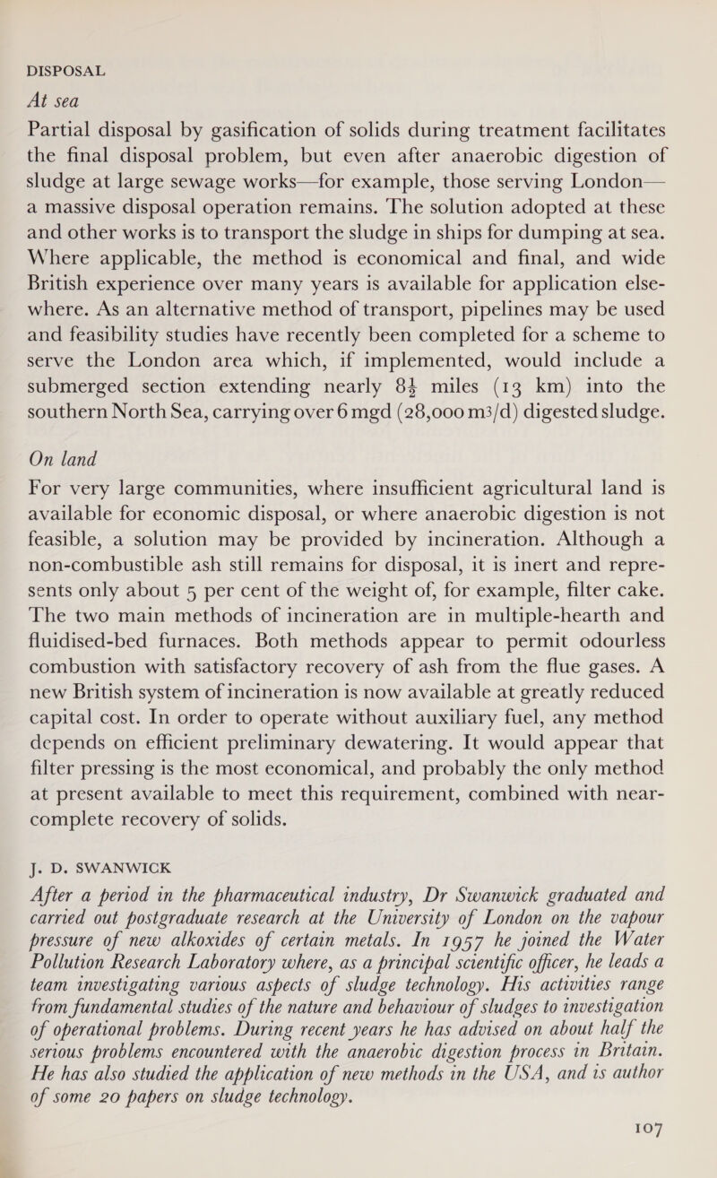 DISPOSAL At sea Partial disposal by gasification of solids during treatment facilitates the final disposal problem, but even after anaerobic digestion of sludge at large sewage works—for example, those serving London— a massive disposal operation remains. ‘The solution adopted at these and other works is to transport the sludge in ships for dumping at sea. Where applicable, the method is economical and final, and wide British experience over many years is available for application else- where. As an alternative method of transport, pipelines may be used and feasibility studies have recently been completed for a scheme to serve the London area which, if implemented, would include a submerged section extending nearly 84 miles (13 km) into the southern North Sea, carrying over 6 mgd (28,000 m3/d) digested sludge. On land For very large communities, where insufficient agricultural land is available for economic disposal, or where anaerobic digestion is not feasible, a solution may be provided by incineration. Although a non-combustible ash still remains for disposal, it is inert and repre- sents only about 5 per cent of the weight of, for example, filter cake. The two main methods of incineration are in multiple-hearth and fluidised-bed furnaces. Both methods appear to permit odourless combustion with satisfactory recovery of ash from the flue gases. A new British system of incineration is now available at greatly reduced capital cost. In order to operate without auxiliary fuel, any method depends on efficient preliminary dewatering. It would appear that filter pressing is the most economical, and probably the only method at present available to meet this requirement, combined with near- complete recovery of solids. J. D. SWANWICK After a period in the pharmaceutical industry, Dr Swanwick graduated and carried out postgraduate research at the University of London on the vapour pressure of new alkoxides of certain metals. In 1957 he joined the Water Pollution Research Laboratory where, as a principal sctentific officer, he leads a team investigating various aspects of sludge technology. His activities range from fundamental studies of the nature and behaviour of sludges to investigation of operational problems. During recent years he has advised on about half the serious problems encountered with the anaerobic digestion process in Britain. He has also studied the application of new methods in the USA, and ts author of some 20 papers on sludge technology.