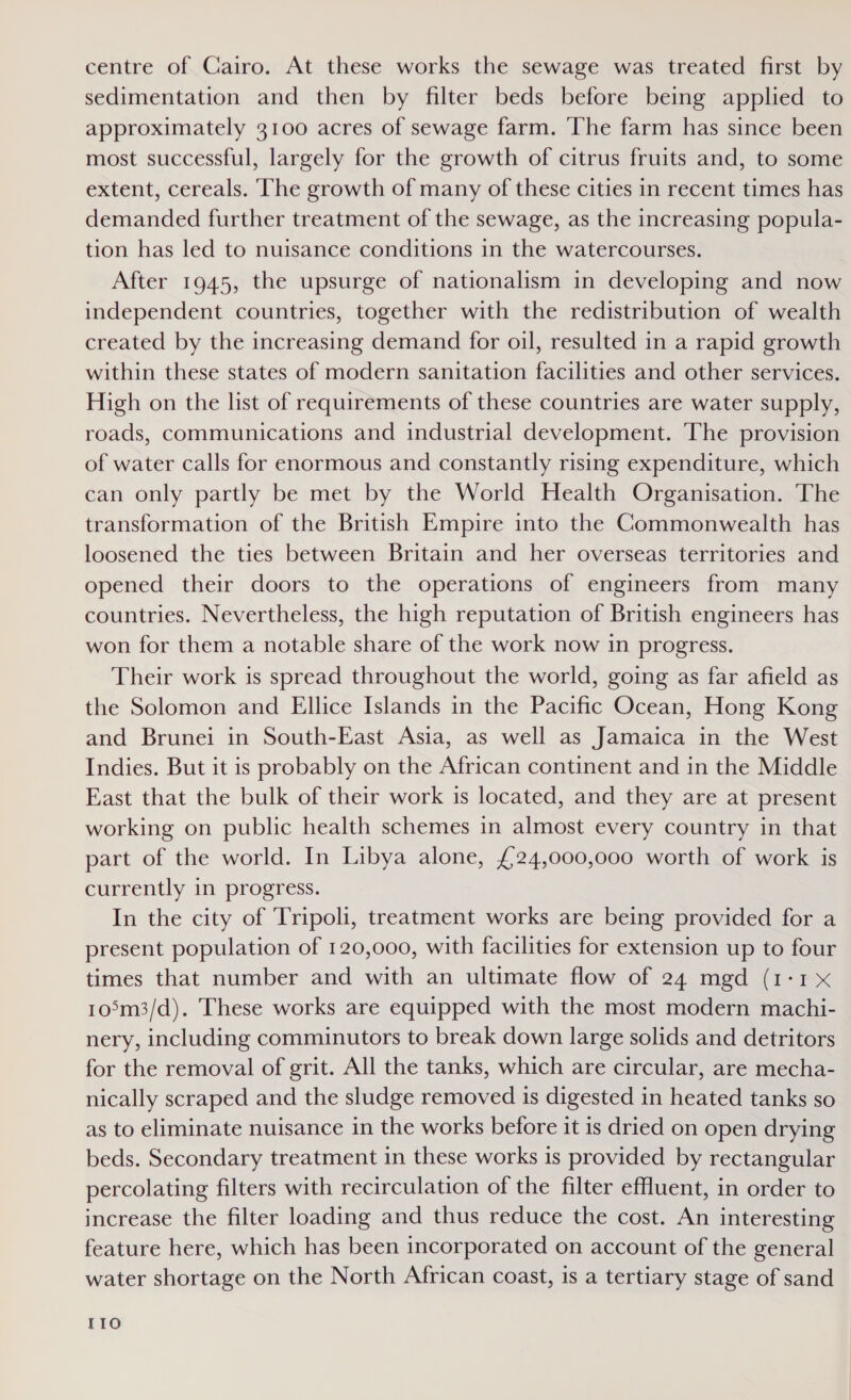 centre of Cairo. At these works the sewage was treated first by sedimentation and then by filter beds before being applied to approximately 3100 acres of sewage farm. The farm has since been most successful, largely for the growth of citrus fruits and, to some extent, cereals. The growth of many of these cities in recent times has demanded further treatment of the sewage, as the increasing popula- tion has led to nuisance conditions in the watercourses. After 1945, the upsurge of nationalism in developing and now independent countries, together with the redistribution of wealth created by the increasing demand for oil, resulted in a rapid growth within these states of modern sanitation facilities and other services. High on the list of requirements of these countries are water supply, roads, communications and industrial development. The provision of water calls for enormous and constantly rising expenditure, which can only partly be met by the World Health Organisation. The transformation of the British Empire into the Commonwealth has loosened the ties between Britain and her overseas territories and opened their doors to the operations of engineers from many countries. Nevertheless, the high reputation of British engineers has won for them a notable share of the work now in progress. Their work is spread throughout the world, going as far afield as the Solomon and Ellice Islands in the Pacific Ocean, Hong Kong and Brunei in South-East Asia, as well as Jamaica in the West Indies. But it is probably on the African continent and in the Middle East that the bulk of their work is located, and they are at present working on public health schemes in almost every country in that part of the world. In Libya alone, £24,000,000 worth of work is currently in progress. In the city of Tripoli, treatment works are being provided for a present population of 120,000, with facilities for extension up to four times that number and with an ultimate flow of 24 mgd (1-1 x 105m3/d). These works are equipped with the most modern machi- nery, including comminutors to break down large solids and detritors for the removal of grit. All the tanks, which are circular, are mecha- nically scraped and the sludge removed is digested in heated tanks so as to eliminate nuisance in the works before it is dried on open drying beds. Secondary treatment in these works is provided by rectangular percolating filters with recirculation of the filter effluent, in order to increase the filter loading and thus reduce the cost. An interesting feature here, which has been incorporated on account of the general water shortage on the North African coast, is a tertiary stage of sand I1o