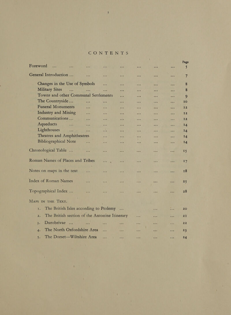 C20 Nile eels Foreword General Introduction ... Changes in the Use of Seok Military Sites Towns and other eeortatnal Reclenene The Countryside ... Funeral Monuments Industry and Mining Communications .. Aqueducts Lighthouses Theatres and a nahithen es Bibliographical Note Chronological Table ... Roman Names of Places and Tribes Notes on maps in the text Index of Roman Names Topographical Index .. Maps IN THE TEXT. 1. The British Isles according to Ptolemy 2. The British section of the Antonine Itinerary 3. Durobrivae 4. The North Oxfordshire Area 5. The Dorset—Wiltshire Area Page NS OOh Gem = 5 Io 12 12 14 14 14 14 17 18 25 28 20 21 vd 23 24