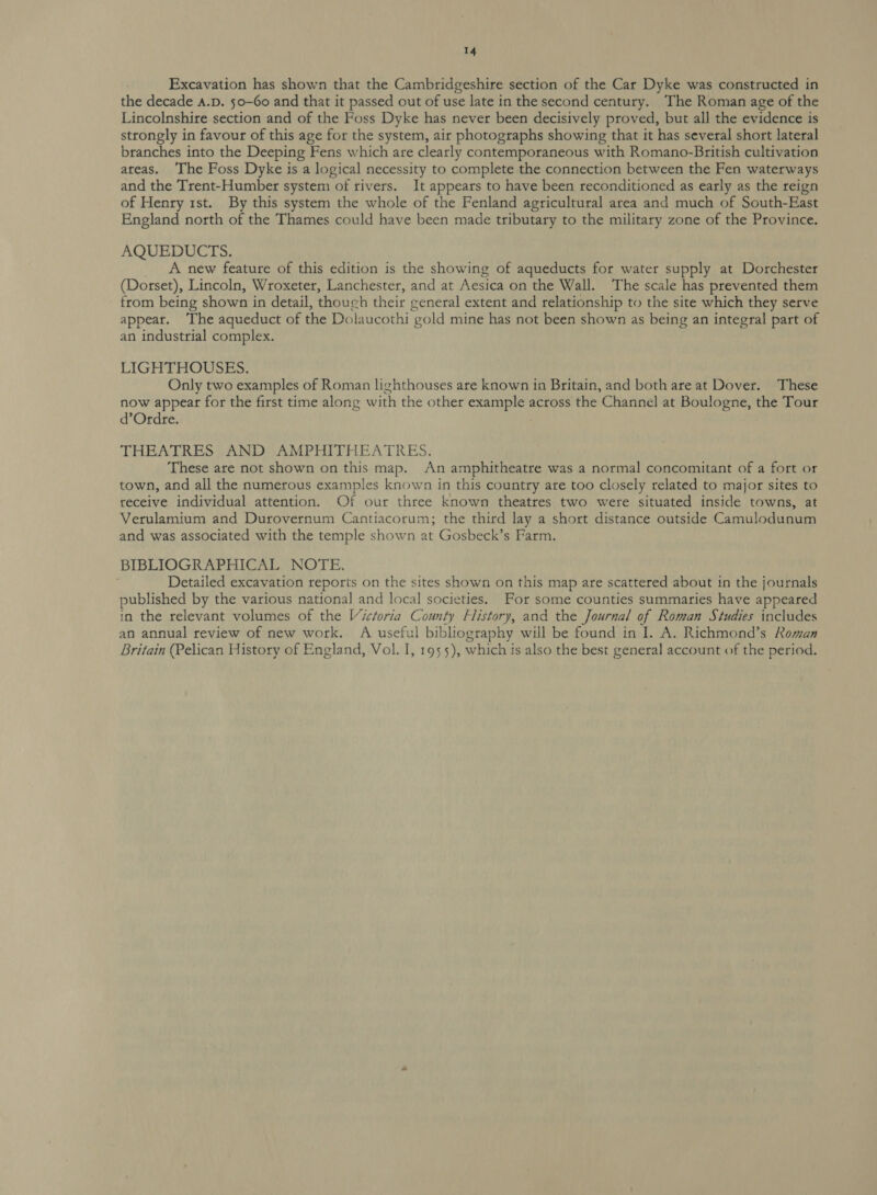 Excavation has shown that the Cambridgeshire section of the Car Dyke was constructed in the decade A.D. 50-Go and that it passed out of use late in the second century. The Roman age of the Lincolnshire section and of the Foss Dyke has never been decisively proved, but all the evidence is strongly in favour of this age for the system, air photographs showing that it has several short lateral branches into the Deeping Fens which are clearly contemporaneous with Romano-British cultivation areas. The Foss Dyke is a logical necessity to complete the connection between the Fen waterways and the Trent-Humber system of rivers. It appears to have been reconditioned as early as the reign of Henry 1st. By this system the whole of the Fenland agricultural area and much of South-East England north of the Thames could have been made tributary to the military zone of the Province. AQUEDUCTS. A new feature of this edition is the showing of aqueducts for water supply at Dorchester (Dorset), Lincoln, Wroxeter, Lanchester, and at Aesica on the Wall. The scale has prevented them from being shown in detail, thouch their general extent and relationship to the site which they serve appear. The aqueduct of the Dolaucothi gold mine has not been shown as being an integral part of an industrial complex. LIGHTHOUSES. Only two examples of Roman lighthouses are known in Britain, and both are at Dover. These now appear for the first time along with the other example across the Channel at Boulogne, the Tour d’Ordre. THEATRES AND AMPHITHEATRES. These are not shown on this map. An amphitheatre was a normal concomitant of a fort or town, and all the numerous examples known in this country are too closely related to major sites to receive individual attention. Of our three known theatres two were situated inside towns, at Verulamium and Durovernum Cantiacorum; the third lay a short distance outside Camulodunum and was associated with the temple shown at Gosbeck’s Farm. BIBLIOGRAPHICAL NOTE. Detailed excavation reports on the sites shown on this map are scattered about in the journals published by the various national and local societies. For some counties summaries have appeared in the relevant volumes of the Victoria County History, and the Journal of Roman Studies includes an annual review of new work. A useful bibliography will be found in I. A. Richmond’s Roman Britain (Pelican History of England, Vol. I, 1955), which is also the best general account of the period.