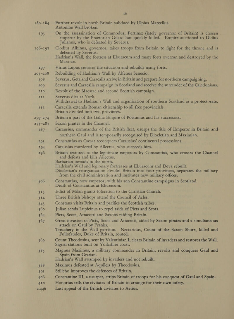 180-184 095 196-197 197 205-208 208 209 210 pap | 74g 1% 259-274 275-287 287 293 294 296 306 313 314 343 360 364 367 369 383 388 395 406 410 c.446 16 Further revolt in north Britain subdued by Ulpius Marcellus. Antonine Wall broken. On the assassination of Commodus, Pertinax (lately governor of Britain) is chosen . emperor by the Praetorian Guard but quickly killed. Empire auctioned to Didius Julianus, who is defeated by Severus. Clodius Albinus, governor, takes troops from Britain to fight for the throne and is defeated by Severus. Hadrian’s Wall, the fortress at Eburacum and many forts overrun and destroyed by the Maeatae. Virius Lupus restores the situation and rebuilds many forts. Rebuilding of Hadrian’s Wall by Alfenus Senecio. Severus, Geta and Caracalla arrive in Britain and prepare for northern campaigning. Severus and Caracalla campaign in Scotland and receive the surrender of the Caledonians. Revolt of the Maeatae and second Scottish campaign. Severus dies at York. Withdrawal to Hadrian’s Wall and organization of southern Scotland as a protectorate. Caracalla extends Roman citizenship to all free provincials. Britain divided into two provinces. Britain a part of the Gallic Empire of Postumus and his successors. Saxon pirates in the Channel. Carausius, commander of the British fleet, usurps the title of Emperor in Britain and northern Gaul and is temporarily recognised by Diocletian and Maximian. Constantius as Caesar reconquers Carausius’ continental possessions. Carausius murdered by Allectus, who succeeds him. Britain restored to the legitimate emperors by Constantius, who crosses the Channel and defeats and kills Allectus. Barbarian inroads in the north. Hadrian’s Wall and legionary fortresses at Eburacum and Deva rebuilt. Diocletian’s reorganisation divides Britain into four provinces, separates the military from the civil administration and institutes new military offices. Constantius, now emperor, with his son Constantine campaigns in Scotland. Death of Constantius at Eburacum. Edict of Milan grants toleration to the Christian Church. Three British bishops attend the Council of Arles. Constans visits Britain and pacifies the Scottish tribes. Julian sends Lupicinus to repel raids of Picts and Scots. Picts, Scots, Attacotti and Saxons raiding Britain. Great invasion of Picts, Scots and Attacotti, aided by Saxon pirates and a simultaneous attack on Gaul by Franks. Treachery in the Wall garrison. Nectaridus, Count of the Saxon Shore, killed and Fullofaudes, Duke of Britain, routed. Count Theodosius, sent by Valentinian I, clears Britain of invaders and restores the Wall. Signal stations built on Yorkshire coast. Magnus Maximus, a military commander in Britain, revolts and conquers Gaul and Spain from Gratian. Hadrian’s Wall swamped by invaders and not rebuilt. Maximus defeated at Aquileia by Theodosius. Stilicho improves the defences of Britain. Constantine II, a usurper, strips Britain of troops for his conquest of Gaul and Spain. Honorius tells the civitates of Britain to arrange for their own safety. Last appeal of the British civitates to Aetius.