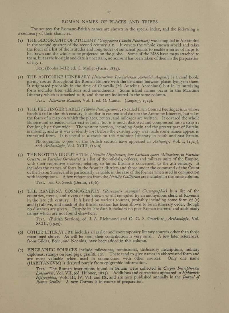 ROMAN NAMES OF PLACES AND TRIBES The sources for Romano-British names are shown in the special index, and the following is (1) (2) (3) (4) (5) (6) (7) THE GEOGRAPHY OF PTOLEMY (Geographia Clandii Ptolemaei) was compiled in Alexandria in the second quarter of the second century a.p. It covers the whole known world and takes the form of a list of the latitudes and longitudes of sufficient points to enable a series of maps to be drawn and the whole to be projected on the globe. Some of the MSS have maps attached to them, but as their origin and date is uncertain, no account has been taken of them in the preparation of fig. 1. Text (Books I-III) ed. C. Muller (Paris, 1883). THE ANTONINE ITINERARY (Jtinerarium Provinciarum Antonini Augusti) is a road book, It originated probably in the time of Caracalla (M. Aurelius Antoninus) but in its surviving form includes later additions and amendments. Some island names occur in the Maritime Itinerary which is attached to it, and these are indicated in the same column. Text. Jtineraria Romana, Vol. I. ed. O. Cuntz. (Leipzig, 1929). THE PEUTINGER TABLE (Tabula Peutingeriana), so called from Conrad Peutinger into whose hands it fell in the 16th century, is similar in content and date to the Antonine Itinerary, but takes the form of a map on which the places, routes, and mileages are written. It covered the whole Empire and extended as far east as India, but it is much distorted and compressed into a strip 21 feet long by 1 foot wide. The western portion, including Spain and the greater part of Britain, is missing, and as it was evidently lost before the existing copy was made some names appear in truncated form. It is useful as a check on the Antonine Itinerary in south and east Britain. Photographic copies of the British section have appeared in Axsiquity, Vol. I, (1927), and Archaeologia, Vol. XCIIT, (1949). THE NOTITIA DIGNITATUM (Noéitia Dignitatum, tam Civilium quam Militarium, in Partibus Orientis, in Partibus Occidentis) is a list of the officials, officers, and military units of the Empire, with their respective stations, relating, so far as Britain is concerned, to the 4th century. It includes the names of forts in the frontier districts and those under the command of the Count of the Saxon Shore, and is particularly valuable in the case of the former when used in conjunction with inscriptions. A few references from the Nositia Galliarum are included in the same column. Text. ed. O. Seeck (Berlin, 1876). THE RAVENNA COSMOGRAPHY (Ravennatis Anonymi Cosmographia) is a list of the countries, towns, and rivers of the known world compiled by an anonymous cleric of Ravenna in the late 7th century. It is based on various sources, probably including some form of (2) and (3) above, and much of the British section has been shown to be in itinerary order, though no distances are given. Despite its late date it includes no post-Roman material and adds many names which are not found elsewhere. Text. (British Section), ed. I. A. Richmond and O. G. S. Crawford, Archaeologia, Vol. XCIII, (1949). OTHER LITERATURE includes all earlier and contemporary literary sources other than those mentioned above. As will be seen, their contribution is very small. A few later references, from Gildas, Bede, and Nennius, have been added in this column. EPIGRAPHIC SOURCES include milestones, tombstones, dedicatory inscriptions, military diplomas, stamps on lead pigs, graffiti, etc. These tend to give names in abbreviated form and ate most valuable when used in conjunction with other sources. Only one name (HABITANCVM) is derived purely from epigraphic information. Text. The Roman inscriptions found in Britain were collected in Corpus Inscriptionum Latinarum, Vol. VU, (ed. Hubner, 1873). Additions and corrections appeared in Ephemeris Epigraphica, Vols. 111, TV, VI, and IX, and are now published annually in the Journal of Roman Studies. A new Corpus is in course of preparation.