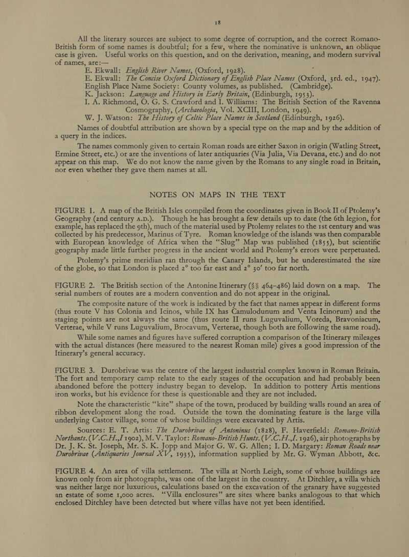 All the literary sources are subject to some degree of corruption, and the correct Romano- British form of some names is doubtful; for a few, where the nominative is unknown, an oblique case is given. Useful works on this question, and on the derivation, meaning, and modern survival of names, are:— E. Ekwall: English River Names, (Oxford, 1928). E. Ekwall: The Concise Oxford Dictionary of Enolish Place Names (Ono: 3rd. ed., 1947). English Place Name Society: County volumes, as published. (Cambridge). K. Jackson: Language and History in Early Britain, (Edinburgh, 1953). I. A. Richmond, O. G. S. Crawford and I. Williams: The British Section of the Ravenna Cosmography, (Archaeologia, Vol. XCII, London, 1949) W. J. Watson: The History of Celtic Place Names in Scotland (Edinburgh, 1926). Names of doubtful attribution are shown by a special type on the map and by the addition of a query in the indices. The names commonly given to certain Roman roads are either Saxon in origin (Watling Street, Ermine Street, etc.) or are the inventions of later antiquaries (Via Julia, Via Devana, etc.) and do not appear on this map. We do not know the name given by the Romans to any single road in Britain, nor even whether they gave them names at all. NOTES ON MAPS IN THE TEXT FIGURE 1. A map of the British Isles compiled from the coordinates given in Book II of Ptolemy’s Geography (2nd century A.p.). Though he has brought a few details up to date (the 6th legion, for example, has replaced the 9th), much of the material used by Ptolemy relates to the 1st century and was collected by his predecessor, Marinus of Tyre. Roman knowledge of the islands was then comparable with European knowledge of Africa when the “Slug” Map was published (1855), but scientific geography made little further progress in the ancient world and Ptolemy’s errors were perpetuated. Ptolemy’s prime meridian ran through the Canary Islands, but he underestimated the size of the globe, so that London is placed 2° too far east and 2° 30’ too far north. FIGURE 2. The British section of the Antonine Itinerary ($§ 464-486) laid down ona map. The serial numbers of routes are a modern convention and do not appear in the original. The composite nature of the work is indicated by the fact that names appear in different forms (thus route V has Colonia and Icinos, while IX has Camulodunum and Venta Icinorum) and the staging points are not always the same (thus route II runs Luguvalium, Voreda, Bravoniacum, Verterae, while V runs Luguvalium, Brocavum, Verterae, though both are following the same road). While some names and figures have suffered corruption a comparison of the Itinerary mileages with the actual distances (here measured to the nearest Roman mile) gives a good impression of the Itinerary’s general accuracy. FIGURE 3. Durobrivae was the centre of the largest industrial complex known in Roman Britain. The fort and temporary camp relate to the early stages of the occupation and had probably been abandoned before the pottery industry began to develop. In addition to pottery Artis mentions iron works, but his evidence for these is questionable and they are not included. Note the characteristic “kite” shape of the town, produced by building walls round an area of ribbon development along the road. Outside the town the dominating feature is the large villa underlying Castor village, some of whose buildings were excavated by Artis. Sources: E. T. Artis: The Durobrivae of Antoninus (1828), F. Haverfield: Romano-British Northants. (V.C.H.,I 1902), M. V. Taylor: Romano-British Hunts.(V.C.H.,I. 1926), ait photographs by Dr. J. K. St. Joseph, Mr. S. K. Jopp and Major G. W. G. Allen; I. D. Margary: Roman Roads near Durobrivae (Antiquaries Journal XV, 1935), information supplied by Mr. G. Wyman Abbott, &amp;c. FIGURE 4. An area of villa settlement. The villa at North Leigh, some of whose buildings are known only from air photographs, was one of the largest in the country. At Ditchley, a villa which was neither large nor luxurious, calculations based on the excavation of the granary have suggested an estate of some 1,000 acres. “Villa enclosures” are sites where banks analogous to that which enclosed Ditchley have been detected but where villas have not yet been identified.