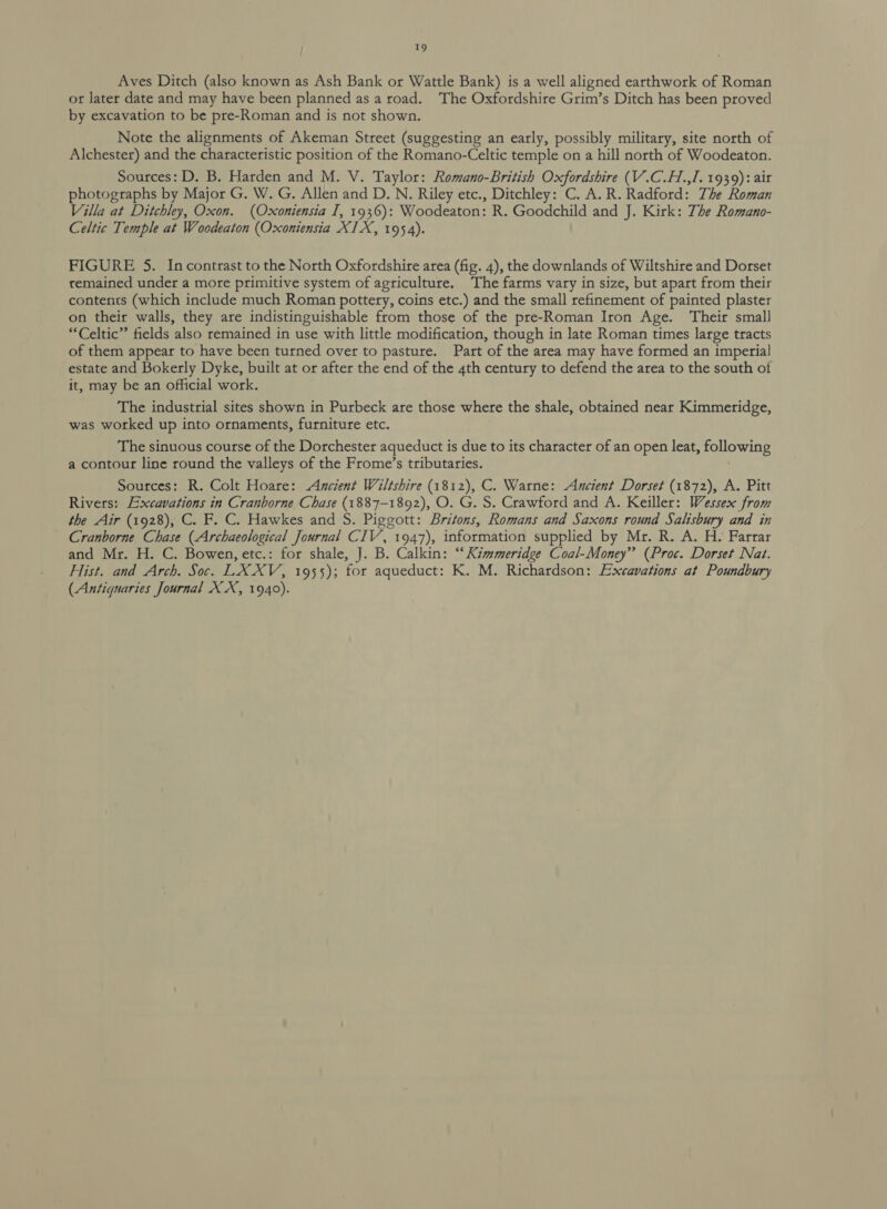 Aves Ditch (also known as Ash Bank or Wattle Bank) is a well aligned earthwork of Roman or Jater date and may have been planned as a road. The Oxfordshire Grim’s Ditch has been proved by excavation to be pre-Roman and is not shown. Note the alignments of Akeman Street (suggesting an early, possibly military, site north of Alchester) and the characteristic position of the Romano-Celtic temple on a hill north of Woodeaton. Sources: D. B. Harden and M. V. Taylor: Romano-British Oxfordshire (V.C.H.,I. 1939): ait photographs by Major G. W. G. Allen and D. N. Riley etc., Ditchley: C. A. R. Radford: The Roman Villa at Ditchley, Oxon. (Oxoniensia I, 1936): Woodeaton: R. Goodchild and J. Kirk: The Romano- Celtic Temple at Woodeaton (Oxoniensia XIX, 1954). FIGURE 5. Incontrast to the North Oxfordshire area (fig. 4), the downlands of Wiltshire and Dorset remained under a more primitive system of agriculture. The farms vary in size, but apart from their contents (which include much Roman pottery, coins etc.) and the small refinement of painted plaster on their walls, they are indistinguishable from those of the pre-Roman Iron Age. Their small “Celtic” fields also remained in use with little modification, though in late Roman times large tracts of them appear to have been turned over to pasture. Part of the area may have formed an imperial] estate and Bokerly Dyke, built at or after the end of the 4th century to defend the area to the south of it, may be an official work. The industrial sites shown in Purbeck are those where the shale, obtained near Kimmeridge, was worked up into ornaments, furniture etc. The sinuous course of the Dorchester aqueduct is due to its character of an open leat, following a contour line round the valleys of the Frome’s tributaries. Sources: R. Colt Hoare: Ancient Wiltshire (1812), C. Warne: Ancient Dorset (1872), A. Pitt Rivers: Excavations in Cranborne Chase (1887-1892), O. G. S. Crawford and A. Keiller: Wessex from the Air (1928), C. F. C. Hawkes and S. Piggott: Britons, Romans and Saxons round Salisbury and in Cranborne Chase (Archaeological Journal CIV, 1947), information supplied by Mr. R. A. H. Farrar and Mr. H. C. Bowen, etc.: for shale, J. B. Calkin: “Kimmeridge Coal-Money” (Proc. Dorset Nat. Hist. and Arch. Soc. LX XV, 1955); for aqueduct: K. M. Richardson: Excavations at Poundbury (Antiguaries Journal XX, 1940).