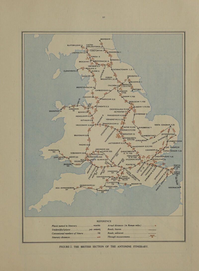  BREMENIVM I } BLATOBVLGIVM II * ~&amp;=\5~EORSTOPITYM I MOV “2 :* WorEDA II UZ BROVONACAE II ot thi, = VERTERAET1,V 14 5 3X VINOVIA CATARACTONIVM I,II, We vi | | | Fi hth DERVENTIO BRIGANTVM I, II,V wy’ ¥ &gt; 7 CALCARIA Lae WALL OS | ts “\PRETORIO I \ CAMBODVNVM II ie 2s «&gt; Yi @\QDANYM VY, VIII MAMVCIVM II,X SEGELOCVM V, VIII ie) CONDATE II,X  LINDVM V,VI VILL CROCOCALANA ViVi Pos x &lt; AD PONTEM VI5%, MARGIDVNYM VIVILip » = &gt; fal VERNEMETYM VII, CAVSENNAE Ag SG RATAE VI,VIII \ DVROBRIVAE V NONAE IL,VI,VO1 Ne &lt; VENTA ICINORVM_V,IX YL 2 DVROCOBRIVAE 11, VI , Vil REFERENCE Places named in Itinerary. .... .. «+ PONTES Actual distances (in Roman miles) Unidentified piaces ....\.... . [AD ANSAM] Roads CROWNS en 0.15, vie ape Bet Conventional numbers of Itinera BLS ere VI Roads, unknown ......-26-45+ Itinerary distances.......... Selim opr AM Through measurements. .......+  FIGURE 2. THE BRITISH SECTION OF THE ANTONINE ITINERARY.