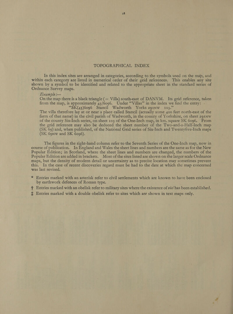 TOPOGRAPHICAL INDEX In this index sites are arranged in categories, according to the symbols used on the map, and within each category are listed in numerical order of their grid references. This enables any site shown by a symbol to be identified and related to the appropriate sheet in the standard series of Ordnance Survey maps. Example :— On the map there is a black triangle (= Villa) south-east of DANVM. Its grid reference, taken from the map, is approximately 43/6096. Under “Villas” in the index we find the entry: | “SK(43)6096 Stancil Wadworth Yorks 2z91Inw_ 103.” The villa therefore lay at or near a place called Stancil (actually some 400 feet north-east of the farm of that name) in the civil parish of Wadworth, in the county of Yorkshire, on sheet 291NW of the county Six-Inch series, on sheet 103 of the One-Inch map, in km. square SK 6096. From the grid reference may also be deduced the sheet number of the Two-and-a-Half-Inch map (SK 69) and, when published, of the National Grid series of Six-Inch and Twentyfive-Inch maps (SK 6onw and SK 6096). The figures in the right-hand column refer to the Seventh Series of the One-Inch map, now in course of publication. In England and Wales the sheet lines and numbers are the same as for the New Popular Edition; in Scotland, where the sheet lines and numbers are changed, the numbers of the Popular Edition are added in brackets. Most of the sites listed are shown on the larger scale Ordnance maps, but the density of modern detail or uncertainty as to precise location may sometimes prevent this. In the case of recent discoveries regard must be had to the date at which the map concerned was last revised. * Entries marked with an asterisk refer to civil settlements which are known to have been enclosed by earthwork defences of Roman type. + Entries marked with an obelisk refer to military sites where the existence of vici has been established. ~ Entries marked with a double obelisk refer to sites which are shown in text maps only.