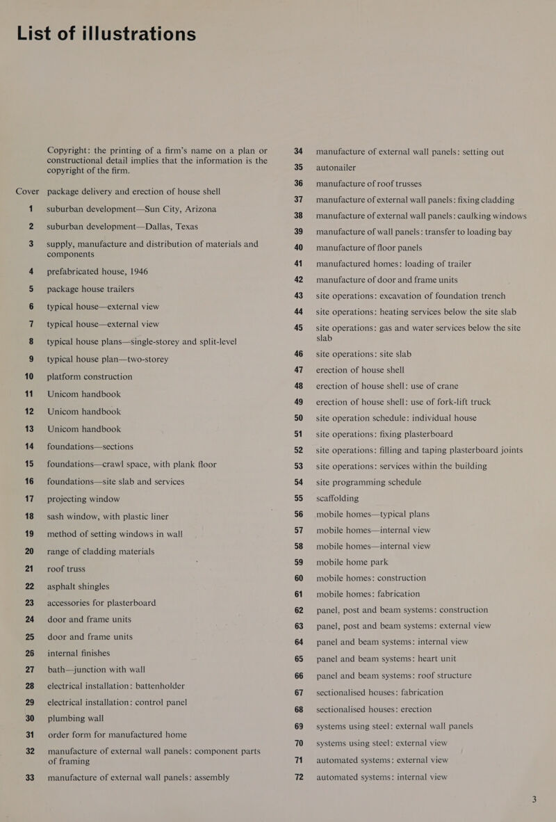 Cover Ww o one oO 10 11 12 13 14 15 16 17 18 19 20 21 22 23 24 25 26 27 28 29 30 31 32 33 Copyright: the printing of a firm’s name on a plan or constructional detail implies that the information is the copyright of the firm. package delivery and erection of house shell suburban development—Sun City, Arizona suburban development—Dallas, Texas supply, manufacture and distribution of materials and components prefabricated house, 1946 package house trailers typical house—external view typical house—external view typical house plans—single-storey and split-level typical house plan—two-storey platform construction Unicom handbook Unicom handbook Unicom handbook foundations—sections foundations—crawl space, with plank floor foundations—site slab and services projecting window sash window, with plastic liner method of setting windows in wall range of cladding materials roof truss asphalt shingles accessories for plasterboard door and frame units door and frame units internal finishes bath—junction with wall electrical installation: battenholder electrical installation: control panel plumbing wall order form for manufactured home manufacture of external wall panels: component parts of framing manufacture of external wall panels: assembly 34 35 36 37 38 39 40 41 42 43 44 45 46 47 48 49 50 51 52 53 54 55 36 37 58 59 60 61 62 63 64 65 66 67 68 69 70 71 72 manufacture of external wall panels: setting out autonailer manufacture of roof trusses manufacture of external wall panels: fixing cladding manufacture of external wall panels: caulking windows manufacture of wall panels: transfer to loading bay manufacture of floor panels manufactured homes: loading of trailer manufacture of door and frame units site operations: excavation of foundation trench site operations: heating services below the site slab site operations: gas and water services below the site slab site operations: site slab erection of house shell erection of house shell: use of crane erection of house shell: use of fork-lift truck site operation schedule: individual house site operations: fixing plasterboard site operations: filling and taping plasterboard joints site operations: services within the building site programming schedule scaffolding mobile homes—typical plans mobile homes—internal view mobile homes—internal view mobile home park mobile homes: construction mobile homes: fabrication panel, post and beam systems: construction panel, post and beam systems: external view panel and beam systems: internal view panel and beam systems: heart unit panel and beam systems: roof structure sectionalised houses: fabrication sectionalised houses: erection systems using steel: external wall panels systems using steel: external view automated systems: external view automated systems: internal view