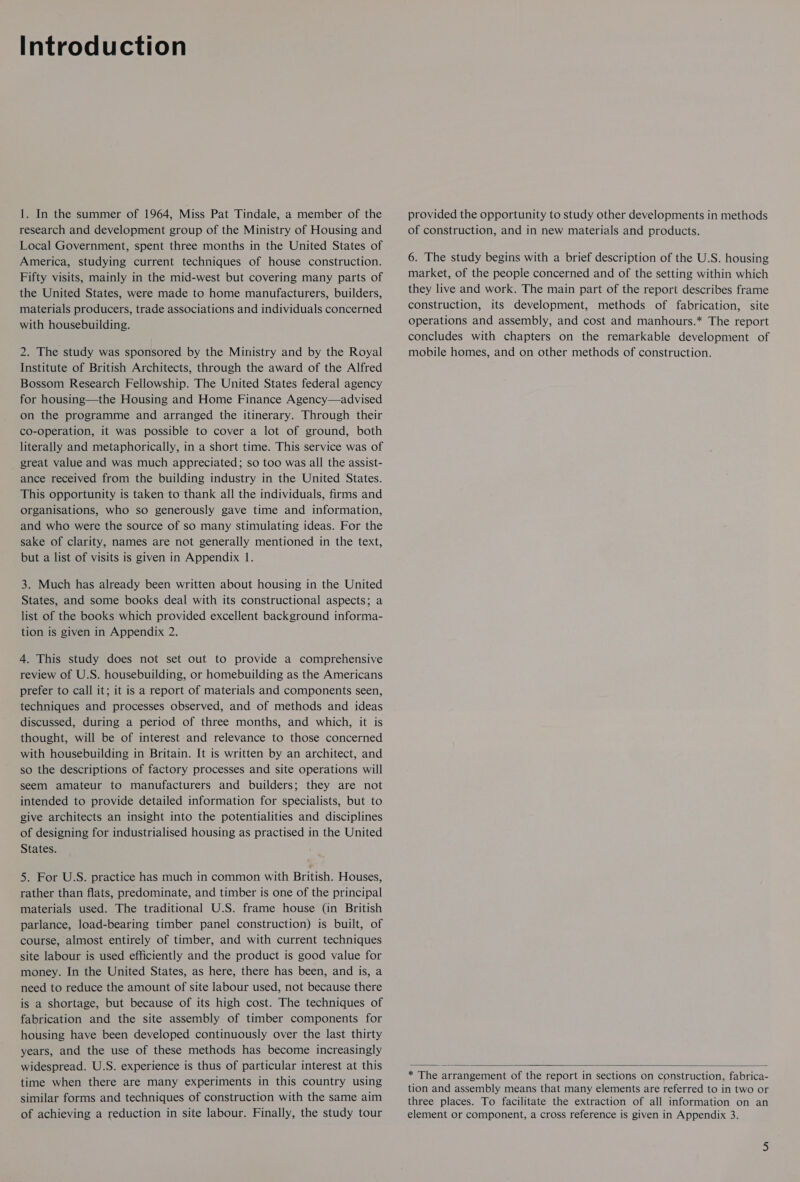 Introduction 1. In the summer of 1964, Miss Pat Tindale, a member of the research and development group of the Ministry of Housing and Local Government, spent three months in the United States of America, studying current techniques of house construction. Fifty visits, mainly in the mid-west but covering many parts of the United States, were made to home manufacturers, builders, materials producers, trade associations and individuals concerned with housebuilding. 2. The study was sponsored by the Ministry and by the Royal Institute of British Architects, through the award of the Alfred Bossom Research Fellowship. The United States federal agency for housing—the Housing and Home Finance Agency—advised on the programme and arranged the itinerary. Through their co-operation, it was possible to cover a lot of ground, both literally and metaphorically, in a short time. This service was of great value and was much appreciated; so too was all the assist- ance received from the building industry in the United States. This opportunity is taken to thank all the individuals, firms and organisations, who so generously gave time and information, and who were the source of so many stimulating ideas. For the sake of clarity, names are not generally mentioned in the text, but a list of visits is given in Appendix 1. 3. Much has already been written about housing in the United States, and some books deal with its constructional aspects; a list of the books which provided excellent background informa- tion is given in Appendix 2. 4. This study does not set out to provide a comprehensive review of U.S. housebuilding, or homebuilding as the Americans prefer to call it; it is a report of materials and components seen, techniques and processes observed, and of methods and ideas discussed, during a period of three months, and which, it is thought, will be of interest and relevance to those concerned with housebuilding in Britain. It is written by an architect, and so the descriptions of factory processes and site operations will seem amateur to manufacturers and builders; they are not intended to provide detailed information for specialists, but to give architects an insight into the potentialities and disciplines of designing for industrialised housing as practised in the United States. 5. For U.S. practice has much in common with British. Houses, rather than flats, predominate, and timber is one of the principal materials used. The traditional U.S. frame house (in British parlance, load-bearing timber panel construction) is built, of course, almost entirely of timber, and with current techniques site labour is used efficiently and the product is good value for money. In the United States, as here, there has been, and is, a need to reduce the amount of site labour used, not because there is a shortage, but because of its high cost. The techniques of fabrication and the site assembly of timber components for housing have been developed continuously over the last thirty years, and the use of these methods has become increasingly widespread. U.S. experience is thus of particular interest at this time when there are many experiments in this country using similar forms and techniques of construction with the same aim of achieving a reduction in site labour. Finally, the study tour provided the opportunity to study other developments in methods of construction, and in new materials and products. 6. The study begins with a brief description of the U.S. housing market, of the people concerned and of the setting within which they live and work. The main part of the report describes frame construction, its development, methods of fabrication, site operations and assembly, and cost and manhours.* The report concludes with chapters on the remarkable development of mobile homes, and on other methods of construction.  * The arrangement of the report in sections on construction, fabrica- tion and assembly means that many elements are referred to in two or three places. To facilitate the extraction of all information on an element or component, a cross reference is given in Appendix 3.