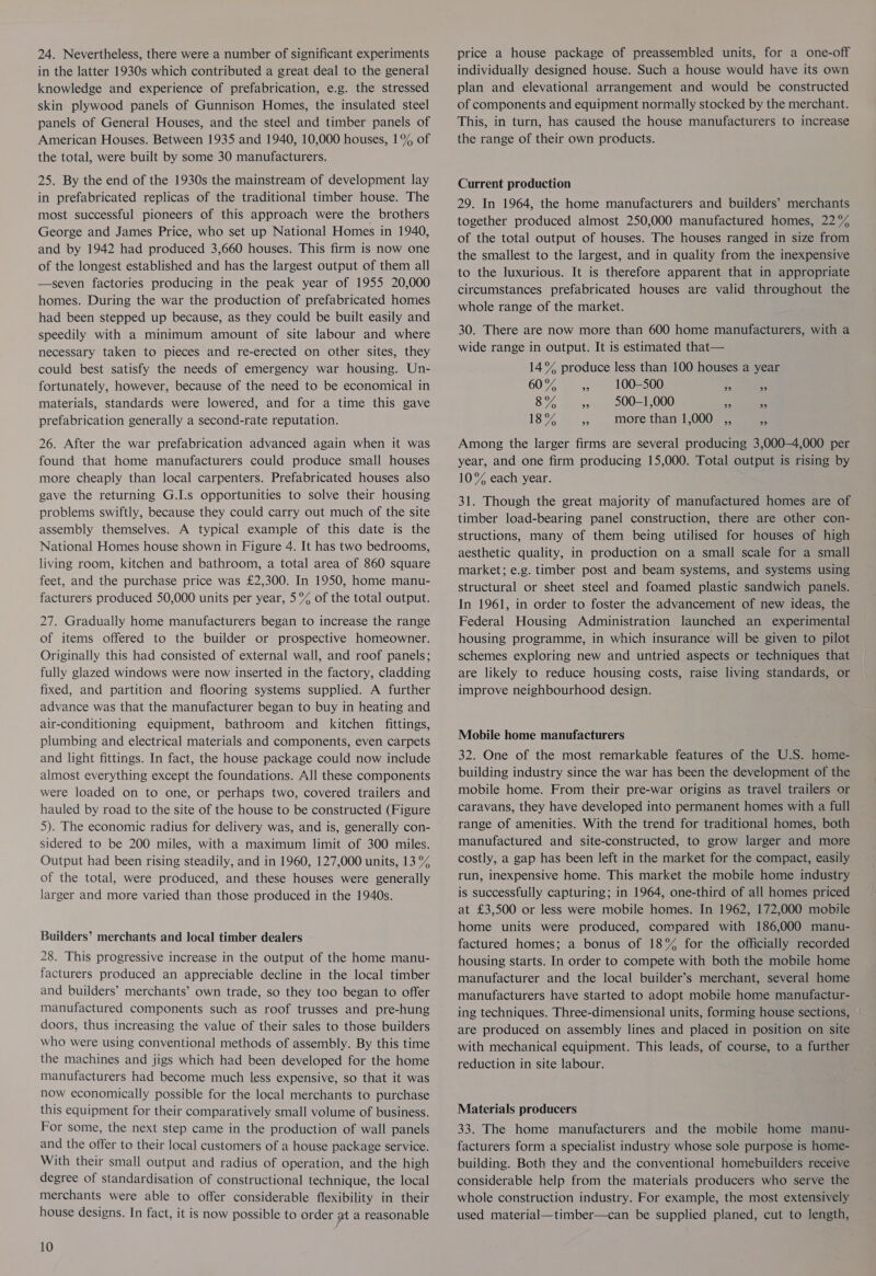 24. Nevertheless, there were a number of significant experiments in the latter 1930s which contributed a great deal to the general knowledge and experience of prefabrication, e.g. the stressed skin plywood panels of Gunnison Homes, the insulated steel panels of General Houses, and the steel and timber panels of American Houses. Between 1935 and 1940, 10,000 houses, 1% of the total, were built by some 30 manufacturers. 25. By the end of the 1930s the mainstream of development lay in prefabricated replicas of the traditional timber house. The most successful pioneers of this approach were the brothers George and James Price, who set up National Homes in 1940, and by 1942 had produced 3,660 houses. This firm is now one of the longest established and has the largest output of them all —seven factories producing in the peak year of 1955 20,000 homes. During the war the production of prefabricated homes had been stepped up because, as they could be built easily and speedily with a minimum amount of site labour and where necessary taken to pieces and re-erected on other sites, they could best satisfy the needs of emergency war housing. Un- fortunately, however, because of the need to be economical in materials, standards were lowered, and for a time this gave prefabrication generally a second-rate reputation. 26. After the war prefabrication advanced again when it was found that home manufacturers could produce small houses more cheaply than local carpenters. Prefabricated houses also gave the returning G.I.s opportunities to solve their housing problems swiftly, because they could carry out much of the site assembly themselves. A typical example of this date is the National Homes house shown in Figure 4. It has two bedrooms, living room, kitchen and bathroom, a total area of 860 square feet, and the purchase price was £2,300. In 1950, home manu- facturers produced 50,000 units per year, 5°% of the total output. 27. Gradually home manufacturers began to increase the range of items offered to the builder or prospective homeowner. Originally this had consisted of external wall, and roof panels; fully glazed windows were now inserted in the factory, cladding fixed, and partition and flooring systems supplied. A further advance was that the manufacturer began to buy in heating and air-conditioning equipment, bathroom and kitchen fittings, plumbing and electrical materials and components, even carpets and light fittings. In fact, the house package could now include almost everything except the foundations. All these components were loaded on to one, cr perhaps two, covered trailers and hauled by road to the site of the house to be constructed (Figure 5). The economic radius for delivery was, and is, generally con- sidered to be 200 miles, with a maximum limit of 300 miles. Output had been rising steadily, and in 1960, 127,000 units, 13 °% of the total, were produced, and these houses were generally larger and more varied than those produced in the 1940s. Builders’ merchants and local timber dealers 28. This progressive increase in the output of the home manu- facturers produced an appreciable decline in the local timber and builders’ merchants’ own trade, so they too began to offer manufactured components such as roof trusses and pre-hung doors, thus increasing the value of their sales to those builders who were using conventional methods of assembly. By this time the machines and jigs which had been developed for the home manufacturers had become much less expensive, so that it was now economically possible for the local merchants to purchase this equipment for their comparatively small volume of business. For some, the next step came in the production of wall panels and the offer to their local customers of a house package service. With their small output and radius of operation, and the high degree of standardisation of constructional technique, the local merchants were able to offer considerable flexibility in their house designs. In fact, it is now possible to order at a reasonable 10 price a house package of preassembled units, for a one-off individually designed house. Such a house would have its own plan and elevational arrangement and would be constructed of components and equipment normally stocked by the merchant. This, in turn, has caused the house manufacturers to increase the range of their own products. Current production 29. In 1964, the home manufacturers and builders’ merchants together produced almost 250,000 manufactured homes, 22% of the total output of houses. The houses ranged in size from the smallest to the largest, and in quality from the inexpensive to the luxurious. It is therefore apparent that in appropriate circumstances prefabricated houses are valid throughout the whole range of the market. 30. There are now more than 600 home manufacturers, with a wide range in output. It is estimated that— 14°% produce less than 100 houses a year URS oe 100-500 - 3 8% 3, — :500=1,000 ss eo 18% » morethan 1,000 ,, 3 Among the larger firms are several producing 3,000-4,000 per year, and one firm producing 15,000. Total output is rising by 10% each year. 31. Though the great majority of manufactured homes are of timber load-bearing panel construction, there are other con- structions, many of them being utilised for houses of high aesthetic quality, in production on a small scale for a small market; e.g. timber post and beam systems, and systems using structural or sheet steel and foamed plastic sandwich panels. In 1961, in order to foster the advancement of new ideas, the Federal Housing Administration launched an experimental housing programme, in which insurance will be given to pilot schemes exploring new and untried aspects or techniques that are likely to reduce housing costs, raise living standards, or improve neighbourhood design. Mobile home manufacturers 32. One of the most remarkable features of the U.S. home- building industry since the war has been the development of the mobile home. From their pre-war origins as travel trailers or caravans, they have developed into permanent homes with a full range of amenities. With the trend for traditional homes, both manufactured and site-constructed, to grow larger and more costly, a gap has been left in the market for the compact, easily run, inexpensive home. This market the mobile home industry is successfully capturing; in 1964, one-third of all homes priced at £3,500 or less were mobile homes. In 1962, 172,000 mobile home units were produced, compared with 186,000 manu- factured homes; a bonus of 18% for the officially recorded housing starts. In order to compete with both the mobile home manufacturer and the local builder’s merchant, several home manufacturers have started to adopt mobile home manufactur- ing techniques. Three-dimensional units, forming house sections, — are produced on assembly lines and placed in position on site with mechanical equipment. This leads, of course, to a further reduction in site labour. Materials producers 33. The home manufacturers and the mobile home manu- facturers form a specialist industry whose sole purpose is home- building. Both they and the conventional homebuilders receive considerable help from the materials producers who serve the whole construction industry. For example, the most extensively used material—timber—can be supplied planed, cut to length,