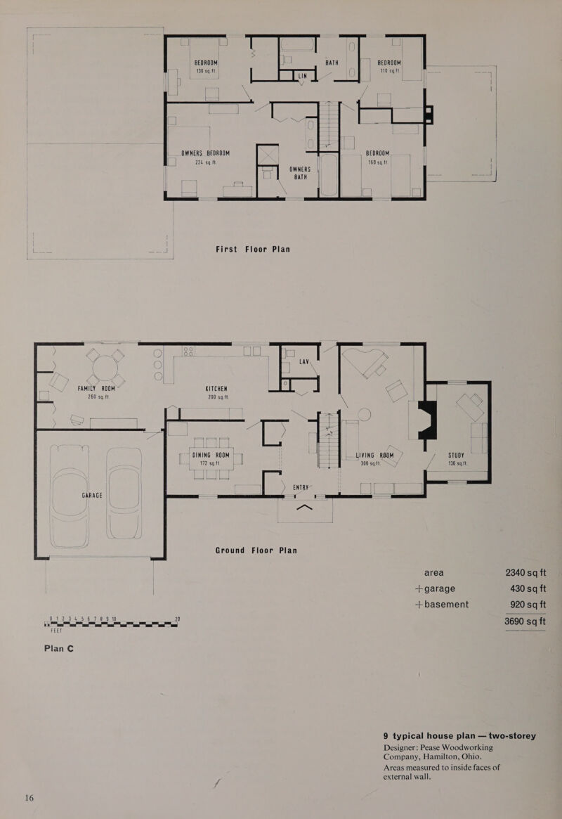       rf | BEDROOM! 110 sq.ft.) | | | eA es | | BEDROOM: ae) 130 sq.ft. |   BEDROOM, 160 sq.ft ait I | OWNERS | BATH  i First Floor Plan         2 ( 2 50 &gt; | sat | ; ; “S ae ( ) | Y FAMILY ROOM © KITCHEN 260 sq.ft 200 sq.ft ees a lees DINING ROOM | LIVING RBOM 7 STUDY 172 sq.ft 300 sq.fl. ey 130 sq.ft. =i , [ Ais ) ENTBY | hte &gt; GARAGE Ground Floor Plan  area -+ garage + basement NN Fa a aE TE a 20 Se ee ee ee FEET Plan C 2340 sq ft 430 sq ft 920 sq ft 3690 sq ft  Designer: Pease Woodworking Company, Hamilton, Ohio.