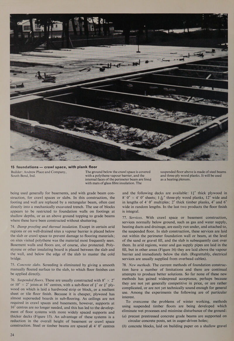 Builder: Andrew Place and Company, South Bend, Ind. a R  suspended floor above is made of steel beams and three-ply wood planks. It will be used as a heating plenum. being used generally for basements, and with grade beam con- struction, for crawl spaces or slabs. In this construction, the footing and wall are replaced by a rectangular beam, often cast directly into a mechanically excavated trench. The use of blocks appears to be restricted to foundation walls on footings at shallow depths, or as an above ground topping to grade beams where these have been constructed without shuttering. 74. Damp proofing and thermal insulation. Except in certain arid regions or on well-drained sites a vapour barrier is placed below the slab or crawl space to prevent damage to flooring materials; on sites visited polythene was the material most frequently seen. Basement walls and floors are, of course, also protected. Poly- styrene or other insulating board is placed between the slab and the wall, and below the edge of the slab to master the cold bridge. 75. Concrete slabs. Screeding is eliminated by giving a smooth manually floated surface to the slab, to which floor finishes can be applied directly. 76. Suspended floors. These are usually constructed with 8” x 2” or 10” x 2” joists at 16” centres, with a sub-floor of 4” or 2” ply- wood on which is laid a hardwood strip or block, or a resilient sheet or tile floor finish. Because it is cheaper, plywood has almost superseded boards in sub-flooring. As ceilings are not required in crawl spaces and basements, however, supports at 16” centres are no longer needed, and this has led to the develop- ment of floor systems with more widely spaced supports and thicker decks (Figure 15). An advantage of these systems is a reduction in the overall height of basement or crawl space construction. Steel or timber beams are spaced at 4’ 0” centres 24 and the following decks are available: 13” thick plywood in 8’ 0” x 4’ 0” sheets; 1-3,” three-ply wood planks, 12” wide and in lengths of 4’ 0” multiples; 2” thick timber planks, 4” and 6” wide in random lengths. In the last two products the floor finish is integral. 77. Services. With crawl space or basement construction, services normally below ground, such as gas and water supply, heating ducts and drainage, are easily run under, and attached to, the suspended floor. In slab construction, these services are laid out within the perimeter foundation wall or beam, at the level of the sand or gravel fill, and the slab is subsequently cast over them. In arid regions, water and gas supply pipes are laid in the fill, but in other areas (Figure 16) they are laid above the vapour barrier and immediately below the slab. (Regrettably, electrical services are usually supplied from overhead cables). 78. New methods. The current methods of foundation construc- tion have a number of limitations and there are continual attempts to produce better solutions. So far none of these new methods has gained widespread acceptance, perhaps because they are not yet generally competitive in price, or are rather complicated, or are not yet technically sound enough for general use. Among the experiments the following are of particular interest. To overcome the problems of winter working, methods using suspended timber floors are being developed which eliminate wet processes and minimise disturbance of the ground: (a) precast prestressed concrete grade beams are supported on circular concrete posts, set in auger-driven holes; (b) concrete blocks, laid on building paper on a shallow gravel