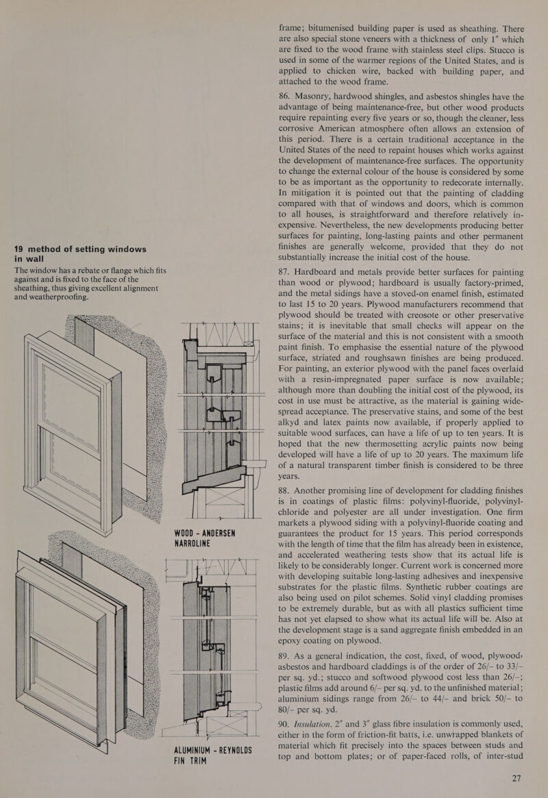 19 method of setting windows in wall                   WOOD - ANDERSEN NARROLINE        ALUMINIUM - REYNOLDS FIN TRIM frame; bitumenised building paper is used as sheathing. There are also special stone veneers with a thickness of only 1” which are fixed to the wood frame with stainless steel clips. Stucco is used in some of the warmer regions of the United States, and is applied to chicken wire, backed with building paper, and attached to the wood frame. 86. Masonry, hardwood shingles, and asbestos shingles have the advantage of being maintenance-free, but other wood products require repainting every five years or so, though the cleaner, less corrosive American atmosphere often allows an extension of this period. There is a certain traditional acceptance in the United States of the need to repaint houses which works against the development of maintenance-free surfaces. The opportunity to change the external colour of the house is considered by some to be as important as the opportunity to redecorate internally. In mitigation it is pointed out that the painting of cladding compared with that of windows and doors, which is common to all houses, is straightforward and therefore relatively in- expensive. Nevertheless, the new developments producing better surfaces for painting, long-lasting paints and other permanent finishes are generally welcome, provided that they do not substantially increase the initial cost of the house. 87. Hardboard and metals provide better surfaces for painting than wood or plywood; hardboard is usually factory-primed, and the metal sidings have a stoved-on enamel finish, estimated to last 15 to 20 years. Plywood manufacturers recommend that plywood should be treated with creosote or other preservative stains; it is inevitable that small checks will appear on the surface of the material and this is not consistent with a smooth paint finish. To emphasise the essential nature of the plywood surface, striated and roughsawn finishes are being produced. For painting, an exterior plywood with the panel faces overlaid with a resin-impregnated paper surface is now available; although more than doubling the initial cost of the plywood, its cost in use must be attractive, as the material is gaining wide- spread acceptance. The preservative stains, and some of the best alkyd and latex paints now available, if properly applied to suitable wood surfaces, can have a life of up to ten years. It is hoped that the new thermosetting acrylic paints now being developed will have a life of up to 20 years. The maximum life of a natural transparent timber finish is considered to be three years. 88. Another promising line of development for cladding finishes is in coatings of plastic films: polyvinyl-fluoride, polyvinyl- chloride and polyester are all under investigation. One firm markets a plywood siding with a polyvinyl-fluoride coating and guarantees the product for 15 years. This period corresponds with the length of time that the film has already been in existence, and accelerated weathering tests show that its actual life is likely to be considerably longer. Current work is concerned more with developing suitable long-lasting adhesives and inexpensive substrates for the plastic films. Synthetic rubber coatings are also being used on pilot schemes. Solid vinyl cladding promises to be extremely durable, but as with all plastics sufficient time has not yet elapsed to show what its actual life will be. Also at the development stage is a sand aggregate finish embedded in an epoxy coating on plywood. 89. As a general indication, the cost, fixed, of wood, plywood&gt; asbestos and hardboard claddings is of the order of 26/— to 33/- per sq. yd.; stucco and softwood plywood cost less than 26/—; plastic films add around 6/— per sq. yd. to the unfinished material; aluminium sidings range from 26/— to 44/- and brick 50/- to 80/— per sq. yd. 90. Insulation. 2” and 3” glass fibre insulation is commonly used, either in the form of friction-fit batts, i.e. unwrapped blankets of material which fit precisely into the spaces between studs and top and bottom plates; or of paper-faced rolls, of inter-stud ai