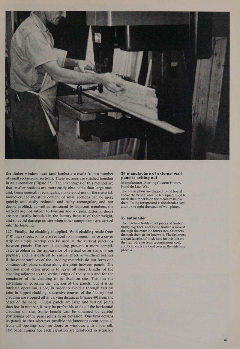  the timber window head (and jambs) are made from a number of small rectangular sections. These sections are stitched together in an autonailer (Figure 35). The advantages of this method are that smaller sections are more easily obtainable than large ones, and, being generally rectangular, make good use of the material; moreover, the moisture content of small sections can be more quickly and easily reduced, and being rectangular, and not deeply profiled, as well as restrained by adjacent members, the sections are not subject to twisting and warping. External doors are not usually installed in the factory because of their weight, and to avoid damage on site when other components are carried into the building. 127. Finally, the cladding is applied. With cladding made from 8’ 0” high sheets, joints are reduced to a minimum, since a cover strip or simple overlap can be used at the vertical junctions between panels. Horizontal cladding presents a more compli- cated problem as the appearance of vertical cover strips is not popular, and it is difficult to ensure effective weatherproofness if the outer surfaces of the cladding materials do not form one continuously plane surface along the joint between panels. The solution most often used is to leave off short lengths of the cladding adjacent to the vertical edges of the panels and for the remainder of the cladding to be fixed on site. This has the advantage of covering the junction of the panels, but it is an intricate operation, since, in order to avoid a through vertical joint in lapped cladding, successive courses of the factory-fixed cladding are stopped off at varying distances (Figure 49) from the edges of the panel. Unless panels are large and vertical joints thus few in number, it may be preferable to fix all the horizontal cladding on site. Some benefit can be obtained by careful positioning of the panel joints in an elevation. One firm designs its panels so that wherever possible the junctions occur some 4” from tall openings such as doors or windows with a low cill. The panel frames for each elevation are produced in sequence 34 manufacture of external wall panels: setting out Manufacturer: Sterling Custom Homes, Fond du Lac, Wis. The house plans are clipped to the board above the bench, and the tee-square used to mark the timber is on the measure below them. In the foreground is the circular saw, and to the right the stock of wall plates. 35 autonailer The machine holds small pieces of timber firmly together, and as the timber is moved through the machine forces steel fasteners through them at set intervals. The fasteners are cut lengths of thick wire just visible on the right, drawn from a continuous coil, and both ends are bent over in the stitching process.
