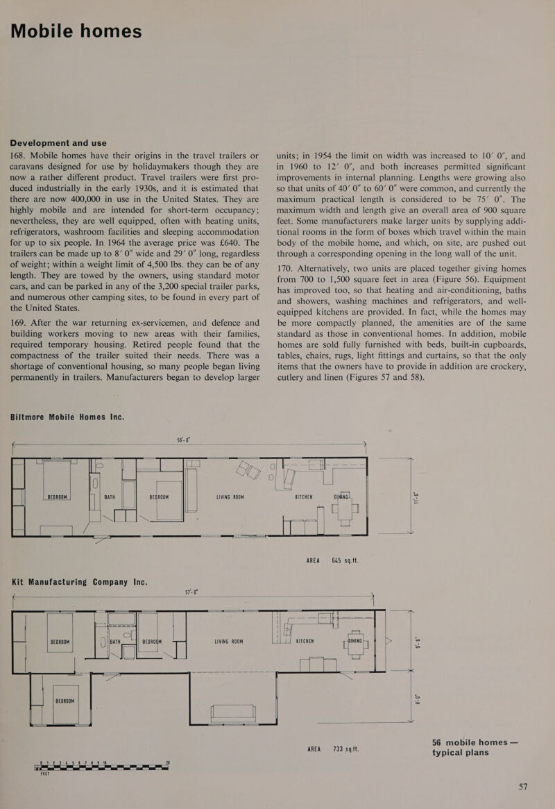 Mobile homes Development and use 168. Mobile homes have their origins in the travel trailers or caravans designed for use by holidaymakers though they are now a rather different product. Travel trailers were first pro- duced industrially in the early 1930s, and it is estimated that there are now 400,000 in use in the United States. They are highly mobile and are intended for short-term occupancy; nevertheless, they are well equipped, often with heating units, refrigerators, washroom facilities and sleeping accommodation for up to six people. In 1964 the average price was £640. The trailers can be made up to 8’ 0” wide and 29’ 0” long, regardless of weight; within a weight limit of 4,500 Ibs. they can be of any length. They are towed by the owners, using standard motor cars, and can be parked in any of the 3,200 special trailer parks, and numerous other camping sites, to be found in every part of the United States. 169. After the war returning ex-servicemen, and defence and building workers moving to new areas with their families, required temporary housing. Retired people found that the compactness of the trailer suited their needs. There was a shortage of conventional housing, so many people began living permanently in trailers. Manufacturers began to develop larger Biltmore Mobile Homes Inc.   BEDROOM LIVING ROOM    amy = | LU BEDROOM eae il     BEDROOM LIVING ROOM     BEDROOM Oe ss 5.8 7) 810 20   FEET units; in 1954 the limit on width was increased to 10’ 0’, and in 1960 to 12’ 0’, and both increases permitted significant improvements in internal planning. Lengths were growing also so that units of 40’ 0” to 60’ 0” were common, and currently the maximum practical length is considered to be 75’ 0”. The maximum width and length give an overall area of 900 square feet. Some manufacturers make larger units by supplying addi- tional rooms in the form of boxes which travel within the main body of the mobile home, and which, on site, are pushed out through a corresponding opening in the long wall of the unit. 170. Alternatively, two units are placed together giving homes from 700 to 1,500 square feet in area (Figure 56). Equipment has improved too, so that heating and air-conditioning, baths and showers, washing machines and refrigerators, and well- equipped kitchens are provided. In fact, while the homes may be more compactly planned, the amenities are of the same standard as those in conventional homes. In addition, mobile homes are sold fully furnished with beds, built-in cupboards, tables, chairs, rugs, light fittings and curtains, so that the only items that the owners have to provide in addition are crockery, cutlery and linen (Figures 57 and 58).          AREA = 645. sq.ft.  coe oe i Lea iL i} KITCHEN fh : &gt; 3 ile : * —         56 mobile homes — =|