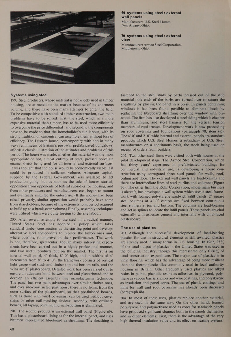 Systems using steel 199. Steel producers, whose material is not widely used in timber housing, are attracted to the market because of its enormous volume, and there have been many attempts to enter the field. To be competitive with standard timber construction, two main problems have to be solved; first, the steel, which is a more expensive material than timber, has to be used more efficiently to overcome the price differential; and secondly, the components have to be made so that the homebuilder’s site labour, with its strong tradition of carpentry, can assemble them without loss of efficiency. The Lustron house, contemporary with and in many ways reminiscent of Britain’s post-war prefabricated bungalows, affords a classic illustration of the attitudes and problems of this period. The house was made, whether the material was the most appropriate or not, almost entirely of steel, pressed porcelain enamel sheets being used for all internal and external surfaces. It was thought that the house would be economically viable if it could be produced in sufficient volume. Adequate capital, supplied by the Federal Government, was available to get production going, but as soon as the sale of houses started, opposition from opponents of federal subsidies for housing, and from other producers and manufacturers, etc., began to mount and eventually engulfed the enterprise. (If the money had been raised privately, similar opposition would probably have come from shareholders, because of the extremely long period required to build up to a break-even volume.) Finally, assembly techniques were utilised which were quite foreign to the site labour. 200. After several attempts to use steel in a radical manner, United States Steel has adopted a policy which takes standard timber construction as the starting point and develops alternative steel components to replace the timber ones and, where possible, to improve on their performance. The work is not, therefore, spectacular, though many interesting experi- ments have been carried out in a highly professional manner, and two useful products put on the market. The first is an internal wall panel, 4” thick, 8’ 0” high, and in widths of 4” increments from 8” to 4’ 0”; the framework consists of vertical light gauge steel studs and timber top and bottom rails, and the skins are 4” plasterboard. Detailed work has been carried out to ensure an adequate bond between steel and plasterboard and to develop an efficient assembly line manufacturing technique. The panel has two main advantages over similar timber ones, and over site-constructed partitions; there is no fixing from the outer surface of the plasterboard, so that pre-finished boards, such as those with vinyl coverings, can be used without cover strips or other nail-masking devices; secondly, with ordinary boards, all taping, jointing and nail-spotting is eliminated. 201. The second product is an external wall panel (Figure 69). This has a plasterboard lining as for the internal panel, and uses bitumen impregnated fibreboard as sheathing. The sheathing is 68 69 systems using steel: external wall panels Manufacturer: U.S. Steel Homes, New Albany, Ohio. 70 systems using steel: external view Manufacturer: Armco Steel Corporation, Middletown, Ohio. fastened to the steel studs by barbs pressed out of the stud material; the ends of the barbs are turned over to secure the sheathing by placing the panel in a press. In panels containing windows it has been found possible to eliminate lintels by replacing the fibreboard sheathing over the window with ply- wood. The firm has also developed a steel siding which is cheaper than aluminium, and steel hangers for the vertical tension members of roof trusses. Development work is now proceeding on roof coverings and foundations (paragraph 78, item (e)). The 4’ 0” and 2’ 0” wide internal and external panels are standard products which U.S. Steel Homes, a subsidiary of U.S. Steel, manufactures on a continuous basis, the stock being used on receipt of orders from builders. 202. Two other steel firms were visited both with houses at the pilot development stage. The Armco Steel Corporation, which has thirty years’ experience in prefabricated buildings for commercial and industrial use, is developing a house con- struction using corrugated sheet steel panels for walls, roof, ceiling and floor. The external wall panels are load-bearing and there are intermediate lines of steel purlins and columns (Figure 70). The other firm, the Rohr Corporation, whose main business is aircraft, has developed a wall system which uses a steel frame- work with foamed polystyrene sandwich infill panels. 2” square steel columns at 4’ 0” centres are fixed between continuous steel runners at top and bottom. The columns are load-bearing and act as splines to locate the infill panels. These panels are clad externally with asbestos cement and internally with vinyl-faced plasterboard. The use of plastics 203. Although the successful development of load-bearing plastics for use in structural elements is still awaited, plastics are already used in many forms in U.S. housing. In 1962, 25% of the total output of plastics in the United States was used in the building industry, though this represented only 0-66% of total construction expenditure. The major use of plastics is in vinyl flooring, which has the advantage of being more resilient than the thermoplastic tiles commonly used in local authority housing in Britain. Other frequently used plastics are alkyd resins in paints, phenolic resins as adhesives in plywood, poly- thene as vapour barriers, pipes and wire coatings, and polystyrene as insulation and panel cores. The use of plastic coatings and films for wall and roof coverings has already been discussed (paragraph 88). 204. In most of these uses, plastics replace another material, and are used in the same way. On the other hand, foamed polystyrene and polyurethane used as cores for sandwich panels have produced significant changes both in the panels themselves and in other elements. First, there is the advantage of the very high thermal insulation value and its effect on heating systems.
