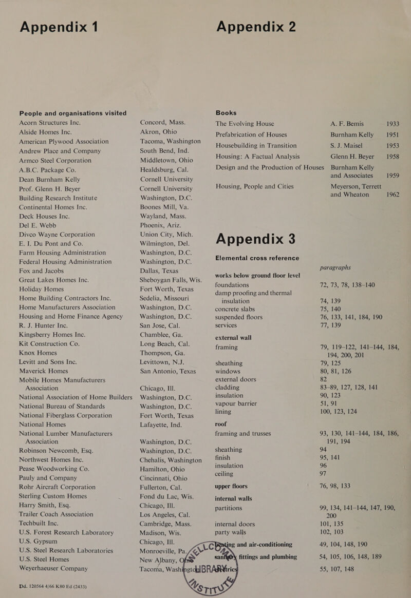 People and organisations visited Acorn Structures Inc. Alside Homes Inc. American Plywood Association Andrew Place and Company Armco Steel Corporation A.B.C. Package Co. Dean Burnham Kelly Prof. Glenn H. Beyer Building Research Institute Continental Homes Inc. Deck Houses Inc. Del E. Webb Divco Wayne Corporation E. I. Du Pont and Co. Farm Housing Administration Federal Housing Administration Fox and Jacobs Great Lakes Homes Inc. Holiday Homes Home Building Contractors Inc. Home Manufacturers Association Housing and Home Finance Agency R. J. Hunter Inc. Kingsberry Homes Inc. Kit Construction Co. Knox Homes Levitt and Sons Inc. Maverick Homes Mobile Homes Manufacturers Association National Association of Home Builders National Bureau of Standards National Fiberglass Corporation National Homes National Lumber Manufacturers Association Robinson Newcomb, Esq. Northwest Homes Inc. Pease Woodworking Co. Pauly and Company Rohr Aircraft Corporation Sterling Custom Homes Harry Smith, Esq. Trailer Coach Association Techbuilt Inc. U.S. Forest Research Laboratory U.S. Gypsum U.S. Steel Research Laboratories U.S. Steel Homes Weyerhaeuser Company Dd. 120564 4/66 K80 Ed (2433) Concord, Mass. Akron, Ohio Tacoma, Washington South Bend, Ind. Middletown, Ohio Healdsburg, Cal. Cornell University Cornell University Washington, D.C. Boones Mill, Va. Wayland, Mass. Phoenix, Ariz. Union City, Mich. Wilmington, Del. Washington, D.C. Washington, D.C. Dallas, Texas Sheboygan Falls, Wis. Fort Worth, Texas Sedelia, Missouri Washington, D.C. Washington, D.C. San Jose, Cal. Chamblee, Ga. Long Beach, Cal. Thompson, Ga. Levittown, N.J. San Antonio, Texas Chicago, Ill. Washington, D.C. Washington, D.C. Fort Worth, Texas Lafayette, Ind. Washington, D.C. Washington, D.C. Chehalis, Washington Hamilton, Ohio Cincinnati, Ohio Fullerton, Cal. Fond du Lac, Wis. Chicago, Il. Los Angeles, Cal. Cambridge, Mass. Madison, Wis. Chicago, Ill. Monroeville, Pa.  Books The Evolving House Prefabrication of Houses Housebuilding in Transition Housing: A Factual Analysis Housing, People and Cities Appendix 3 Elemental cross reference works below ground floor level foundations damp proofing and thermal insulation concrete slabs suspended floors services external wall framing sheathing windows external doors cladding insulation vapour barrier lining roof framing and trusses sheathing finish insulation ceiling upper floors internal walls partitions internal doors party walls A. F. Bemis 1933 Burnham Kelly 1951 S. J. Maisel 1953 Glenn H. Beyer 1958 Burnham Kelly and Associates 1959 Meyerson, Terrett and Wheaton 1962 paragraphs 72, 73, 78, 138-140 74, 139 75, 140 76, 133, 141, 184, 190 TAGES? 79, 119-122, 141-144, 184, 194, 200, 201 79, 125 80, 81, 126 82 83-89, 127, 128, 141 90, 123 51, 91 100, 123, 124 93, 130, 141-144, 184, 186, 191, 194 94 95, 141 96 97 76, 98, 133 99, 134, 141-144, 147, 190, 200 101, 135 102, 103 49, 104, 148, 190 54, 105, 106, 148, 189 55, 107, 148