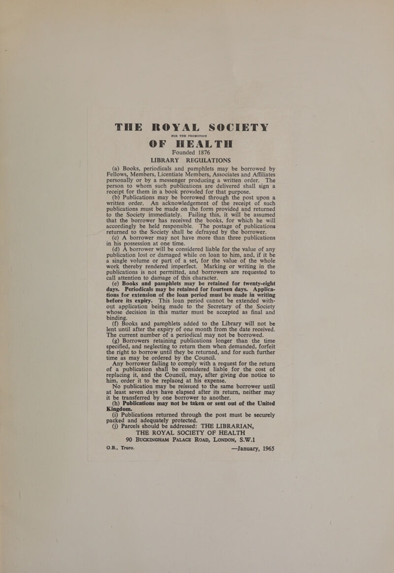  THE ROYAL SOCIETY FOR THE PROMOTION OF HEALTH Founded 1876 LIBRARY REGULATIONS (a) Books, periodicals and pamphlets may be borrowed by Fellows, Members, Licentiate Members, Associates and Affiliates personally or by a messenger producing a written order. The person to whom such publications are delivered shall sign a receipt for them in a book provided for that purpose. (b) Publications may be borrowed through the post upon a written order. An acknowledgement of the receipt of such publications must be made on the form provided and returned to the Society immediately. Failing this, it will be assumed that the borrower has received the books, for which he will accordingly be held responsible. The postage of publications returned to the Society shall be defrayed by the borrower. (c) A borrower may not have more than three publications in his possession at one time. (d) A borrower will be considered liable for the value of any publication lost or damaged while on loan to him, and, if it be a single volume or part of a set, for the value of the whole work thereby rendered imperfect. Marking or writing in the publications is not permitted, and borrowers are requested to call attention to damage of this character. (e) Books and pamphlets may be retained for twenty-eight days. Periodicals may be retained for fourteen days. Applica- tions for extension of the loan period must be made in writing before its expiry. This loan period cannot be extended with- out application being made to the Secretary of the Society whose decision in this matter must be accepted as final and binding. (f) Books and pamphlets added to the Library will not be lent until after the expiry of one month from the date received. The current number of a periodical may not be borrowed. (g) Borrowers retaining publications longer than the time specified, and neglecting to return them when demanded, forfeit the right to borrow until they be returned, and for such further time as may be ordered by the Council. Any borrower failing to comply with a request for the return of a publication shall be considered liable for the cost of replacing it, and the Council, may, after giving due notice to him, order it to be replaced at his expense. No publication may be reissued to the same borrower until at least seven days have elapsed after its return, neither may it be transferred by one borrower to another. (h) Publications may not be taken or sent out of the United Kingdom. (i) Publications returned through the post must be securely packed and adequately protected. (j) Parcels should be addressed: THE LIBRARIAN, THE ROYAL SOCIETY OF HEALTH 90 BUCKINGHAM PALACE ROAD, LONDON, S.W.1