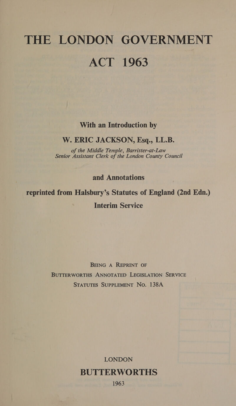 THE LONDON GOVERNMENT ACT 1963 With an Introduction by W. ERIC JACKSON, Esq., LL.B. of the Middle Temple, Barrister-at-Law Senior Assistant Clerk of the London County Council and Annotations reprinted from Halsbury’s Statutes of England (2nd Edn.) Interim Service BEING A REPRINT OF BUTTERWORTHS ANNOTATED LEGISLATION SERVICE STATUTES SUPPLEMENT No. 138A LONDON BUTTERWORTHS 1963