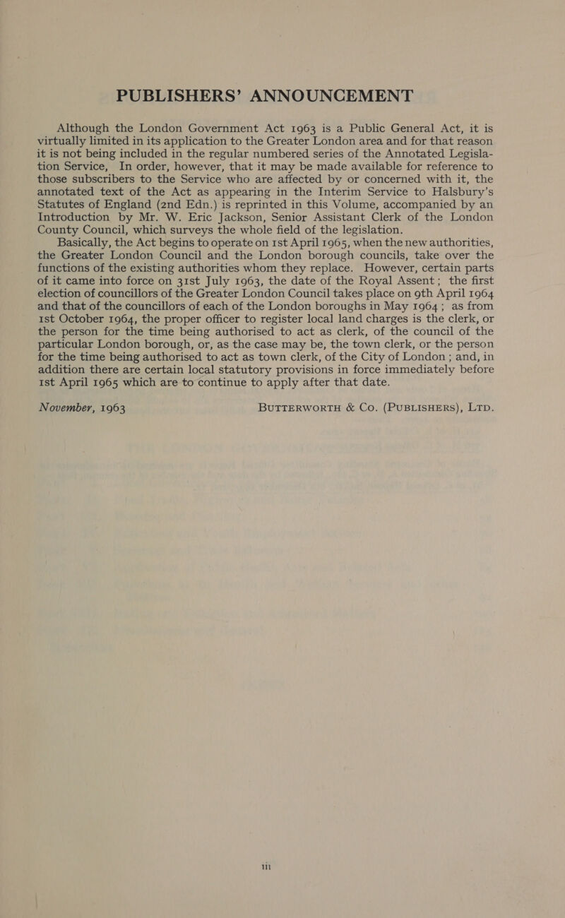 PUBLISHERS’ ANNOUNCEMENT Although the London Government Act 1963 is a Public General Act, it is virtually limited in its application to the Greater London area and for that reason it is not being included in the regular numbered series of the Annotated Legisla- tion Service, In order, however, that it may be made available for reference to those subscribers to the Service who are affected by or concerned with it, the annotated text of the Act as appearing in the Interim Service to Halsbury’s Statutes of England (znd Edn.) is reprinted in this Volume, accompanied by an Introduction by Mr. W. Eric Jackson, Senior Assistant Clerk of the London County Council, which surveys the whole field of the legislation. Basically, the Act begins to operate on 1st April 1965, when the new authorities, the Greater London Council and the London borough councils, take over the functions of the existing authorities whom they replace. However, certain parts of it came into force on 31st July 1963, the date of the Royal Assent; the first election of councillors of the Greater London Council takes place on gth April 1964 and that of the councillors of each of the London boroughs in May 1964; as from 1st October 1964, the proper officer to register local land charges is the clerk, or the person for the time being authorised to act as clerk, of the council of the particular London borough, or, as the case may be, the town clerk, or the person for the time being authorised to act as town clerk, of the City of London ; and, in addition there are certain local statutory provisions in force immediately before 1st April 1965 which are to continue to apply after that date. November, 1963 BUTTERWORTH &amp; Co. (PUBLISHERS), LTD. 111