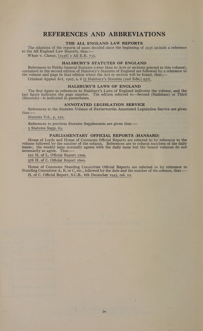 REFERENCES AND ABBREVIATIONS _ THE ALL ENGLAND LAW REPORTS The citations of the reports of cases decided since the beginning of 1936 include a reference to the All England Law Reports, thus :— Whyte v. Clancy, [1936] 2 All E.R. 735.  HALSBURY’S STATUTES OF ENGLAND References to Public General Statutes (other than to Acts or sections printed in this volume), contained in the second edition of Halsbury’s Statutes of England are followed by a reference to the volume and page in that edition where the Act or section will be found, thus ;— Criminal Appeal Act, 1907, s. 6 (5 Halsbury’s Statutes (2nd Edn.) 931),  HALSBURY’S LAWS OF ENGLAND The first figure in references to Halsbury’s Laws of England indicates the volume, and the last figure indicates the page number. The edition referred to—Second (Hailsham) or Third (Simonds)—is indicated in parentheses. ANNOTATED LEGISLATION SERVICE References to the Statutes Volume of Butterworths Annotated Legislation Service are given thus :— Statutes Vol., p. 250. References to previous Statutes Supplements are given thus :— 5 Statutes Supp. 63.  PARLIAMENTARY OFFICIAL REPORTS (HANSARD) House of Lords and House of Commons Official Reports are referred to by reference to the volume followed by the number of the column. References are to column numbers of the daily issues; the weekly issue normally agrees with the daily issue but the bound volumes do not necessarily so agree. Thus :— Beene sO UClad Rep Or tere oa 376 H. of C. Official Report 1600. House of Commons Standing Committee Official Reports are referred to by reference to Standing Committee A, B, or C, etc., followed by the date and the number of the column, thus :— H. of C. Official Report, S.C.B., 6th December 1945, col. 12.  lv