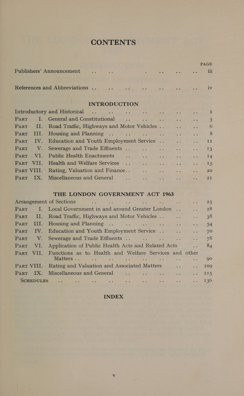 CONTENTS PAGE Publishers’ Announcement aye a : ae fe a iii References and Abbreviations .. ne te ae ae He oa iv INTRODUCTION Introductory and Historical I PART I. General and Constitutional . : 3 Part II. Road Traffic, Highways and Motor Vehicles 6 Part III. Housing and Planning r ns 8 Part IV. Education and Youth Employment Service .. oe open ae Part VV. Sewerage and Trade Effluents .. os se ae aly 13 Part VI. Public Health Enactments “a ne wid i ie 14 Part VII. Health and Welfare Services... aN a ue 5c 15 Part VIII. Rating, Valuation and Finance. . ue M: ae pee tess Part IX. Miscellaneous and General Sin oe he 4 Sinha 9! THE LONDON GOVERNMENT ACT 1963 Arrangement of Sections sy : - ba Ms ae: Pe ar25 PART I. Local Government in ray around Greater London .. oe 28 Part II. Road Traffic, Highways and Motor Vehicles .. a ett ass: Part III. Housing and Planning .. et a ee &lt;. reed Part IV. Education and Youth Employment Service .. J! ide BETO ParT V. Sewerage and Trade Effluents .. se Soh a 42: Part VI. Application of Public Health Acts and Related Acts ey ed Part VII. Functions as to Health and Welfare Services and other Matters .. é “Ag e go Part VIII. Rating and Seleanon ake eee Matters Bi, a 09 Part IX. Miscellaneous and General be yi a nt elf ELS SCHEDULES + ra e fe Ay ne des we Aves ad INDEX